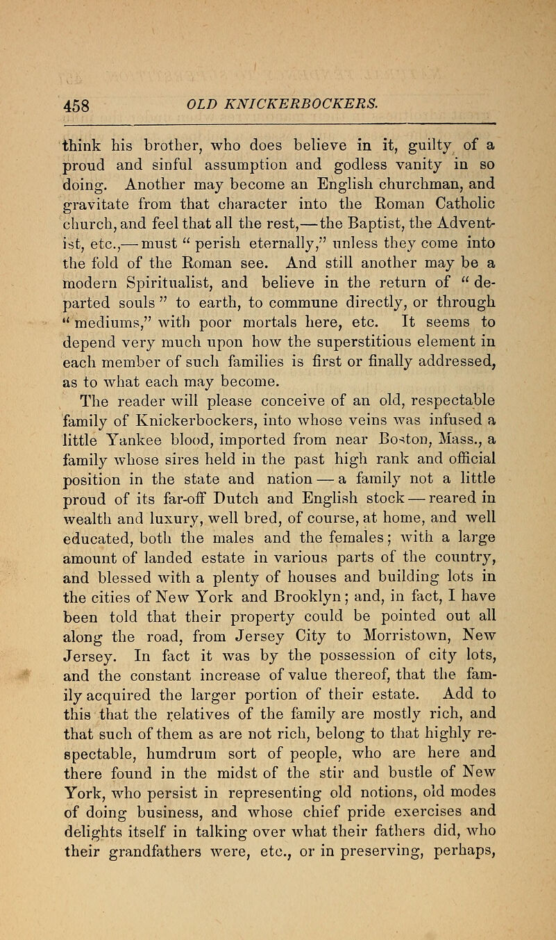 think his brother, who does believe in it, guilty of a proud and sinful assumption and godless vanity in so doing. Another may become an English churchman, and gravitate from that character into the Roman Catholic church, and feel that all the rest,—the Baptist, the Advent- ist, etc.,— must  perish eternally/' unless they come into the fold of the Roman see. And still another may be a modern Spiritualist, and believe in the return of  de- parted souls  to earth, to commune directly, or through  mediums, with poor mortals here, etc. It seems to depend very much upon how the superstitious element in each member of such families is first or finally addressed, as to what each may become. The reader will please conceive of an old, respectable family of Knickerbockers, into whose veins was infused a little Yankee blood, imported from near Boston, Mass., a family whose sires held in the past high rank and official position in the state and nation — a family not a little proud of its far-off Dutch and English stock — reared in wealth and luxury, well bred, of course, at home, and well educated, both the males and the females; with a large amount of landed estate in various parts of the country, and blessed with a plenty of houses and building lots in the cities of New York and Brooklyn; and, in fact, I have been told that their property could be pointed out all along the road, from Jersey City to Morristown, New Jersey. In fact it was by the possession of city lots, and the constant increase of value thereof, that the fam- ily acquired the larger portion of their estate. Add to this that the relatives of the family are mostly rich, and that such of them as are not rich, belong to that highly re- spectable, humdrum sort of people, who are here and there found in the midst of the stir and bustle of New York, who persist in representing old notions, old modes of doing business, and whose chief pride exercises and delights itself in talking over what their fathers did, who their grandfathers were, etc., or in preserving, perhaps,