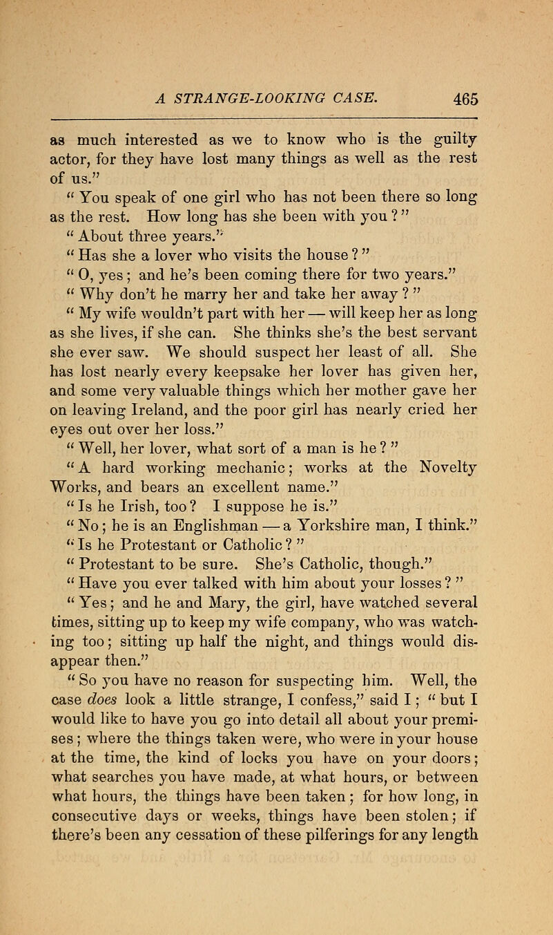as much interested as we to know who is the guilty actor, for they have lost many things as well as the rest of us.  You speak of one girl who has not been there so long as the rest. How long has she been with you ?   About three years.'' 11 Has she a lover who visits the house ?   0, yes; and he's been coming there for two years.  Why don't he marry her and take her away ?   My wife wouldn't part with her — will keep her as long as she lives, if she can. She thinks she's the best servant she ever saw. We should suspect her least of all. She has lost nearly every keepsake her lover has given her, and some very valuable things which her mother gave her on leaving Ireland, and the poor girl has nearly cried her eyes out over her loss.  Well, her lover, what sort of a man is he ?   A hard working mechanic; works at the Novelty Works, and bears an excellent name.  Is he Irish, too ? I suppose he is.  No; he is an Englishman — a Yorkshire man, I think. (i. Is he Protestant or Catholic ?   Protestant to be sure. She's Catholic, though.  Have you ever talked with him about your losses ?   Yes; and he and Mary, the girl, have watched several times, sitting up to keep my wife company, who was watch- ing too; sitting up half the night, and things would dis- appear then.  So you have no reason for suspecting him. Well, the case does look a little strange, I confess, said I;  but I would like to have you go into detail all about your premi- ses ; where the things taken were, who were in your house at the time, the kind of locks you have on your doors; what searches you have made, at what hours, or between what hours, the things have been taken ; for how long, in consecutive days or weeks, things have been stolen; if there's been any cessation of these pilferings for any length