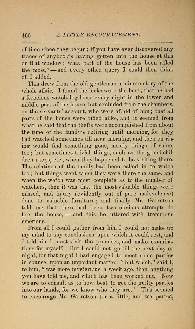 of time since they began; if you have ever discovered any traces of anybody's having gotten into the house at this or that window ; what part of the house has been rifled the most, — and every other query I could then think of, I added. This drew from the old gentleman a minute story of the whole affair. I found the locks were the best; that he had a ferocious watch-dog loose every night in the lower and middle part of the house, but excluded from the chambers, on the servants' account, who were afraid of him; that all parts of the house were rifled alike, and it seemed from what he said that the thefts were accomplished from about the time of the family's retiring until morning, for they had watched sometimes till near morning, and then on ris- ing would find something gone, mostly things of value, too; but sometimes trivial things, such as the grand-chil- dren's tops, etc., when they happened to be visiting there. The relatives of the family had been called in to watch too; but things went when they were there the same, and when the watch was most complete as to the number of watchers, then it was that the most valuable things were missed, and injury (evidently out of pure malevolence) done to valuable furniture; and finally Mr. Garretson told me that there had been two obvious attempts to fire the house, — and this he uttered with tremulous emotions. From all I could gather from him I could not make up my mind to any conclusions upon which it could rest, and I told him I must visit the premises, and make examina- tions for myself. But I could not go till the next day or night, for that night I had engaged to meet some parties in counsel upon an important matter;  but which, said I, to him,  was more mysterious, a week ago, than anything you have told me, and which has been worked out. Now we are to consult as to how best to get the guilty parties into our hands, for we know who they are. This seemed to encourage Mr. Garretson for a little, and we parted,