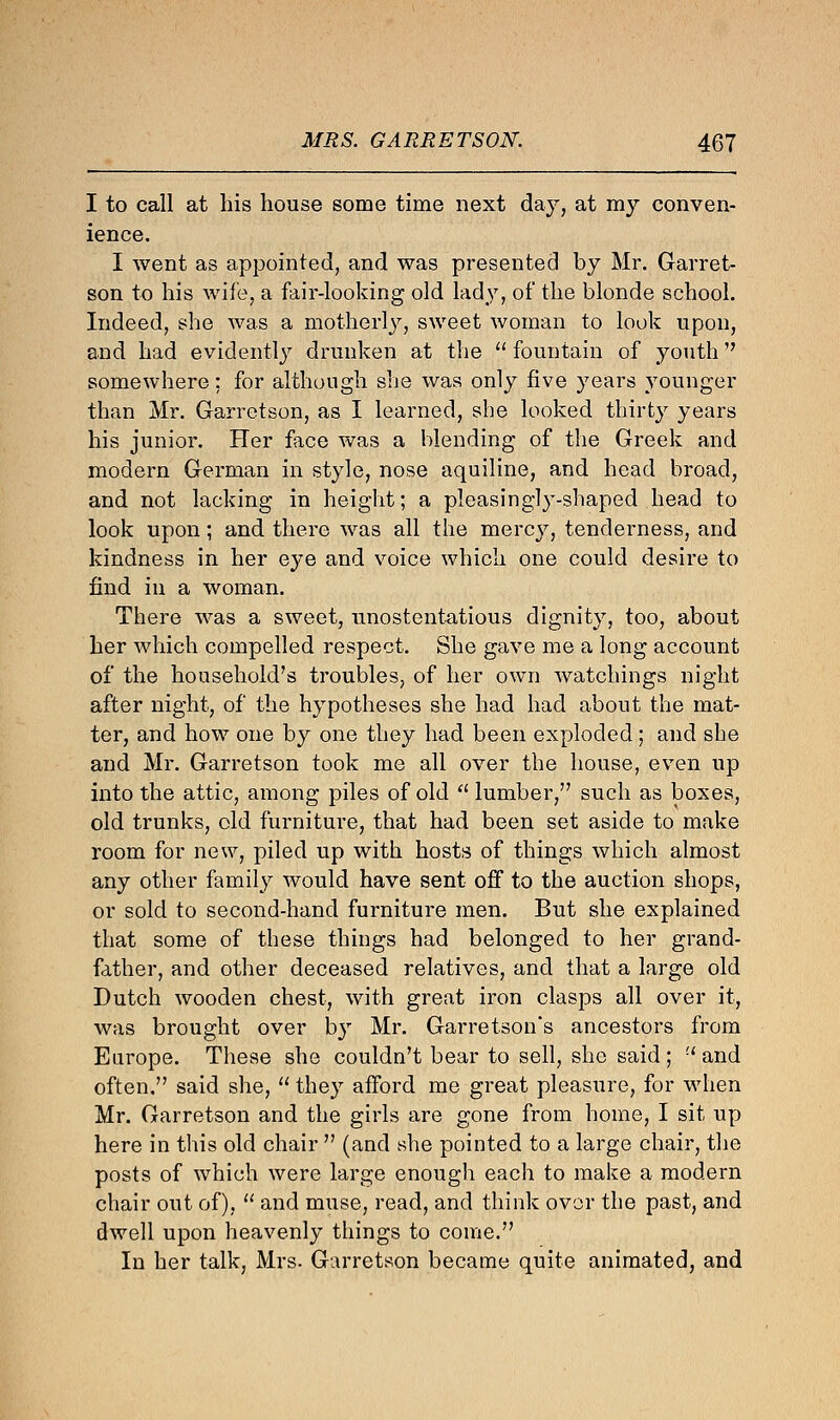 I to call at his house some time next day, at my conven- ience. I went as appointed, and was presented by Mr. Garret- son to his wife, a fair-looking old lady, of the blonde school. Indeed, she was a motherly, sweet woman to look upon, and had evidently drunken at the . fountain of youth somewhere: for although she was only five years younger than Mr. Garretson, as I learned, she looked thirty years his junior. Her face was a blending of the Greek and modern German in style, nose aquiline, and head broad, and not lacking in height; a pleasingly-shaped head to look upon; and there was all the mercy, tenderness, and kindness in her eye and voice which one could desire to find in a woman. There was a sweet, unostentatious dignity, too, about her which compelled respect. She gave me a long account of the household's troubles, of her own watchings night after night, of the hypotheses she had had about the mat- ter, and how one by one they had been exploded; and she and Mr. Garretson took me all over the house, even up into the attic, among piles of old lumber, such as boxes, old trunks, old furniture, that had been set aside to make room for new, piled up with hosts of things which almost any other family would have sent off to the auction shops, or sold to second-hand furniture men. But she explained that some of these things had belonged to her grand- father, and other deceased relatives, and that a large old Dutch wooden chest, with great iron clasps all over it, was brought over by Mr. Garretson's ancestors from Europe. These she couldn't bear to sell, she said ;  and often. said she,  they afford me great pleasure, for when Mr. Garretson and the girls are gone from home, I sit up here in this old chair  (and she pointed to a large chair, the posts of which were large enough each to make a modern chair out of),  and muse, read, and think over the past, and dwell upon heavenly things to come. In her talk, Mrs. Garretson became quite animated, and