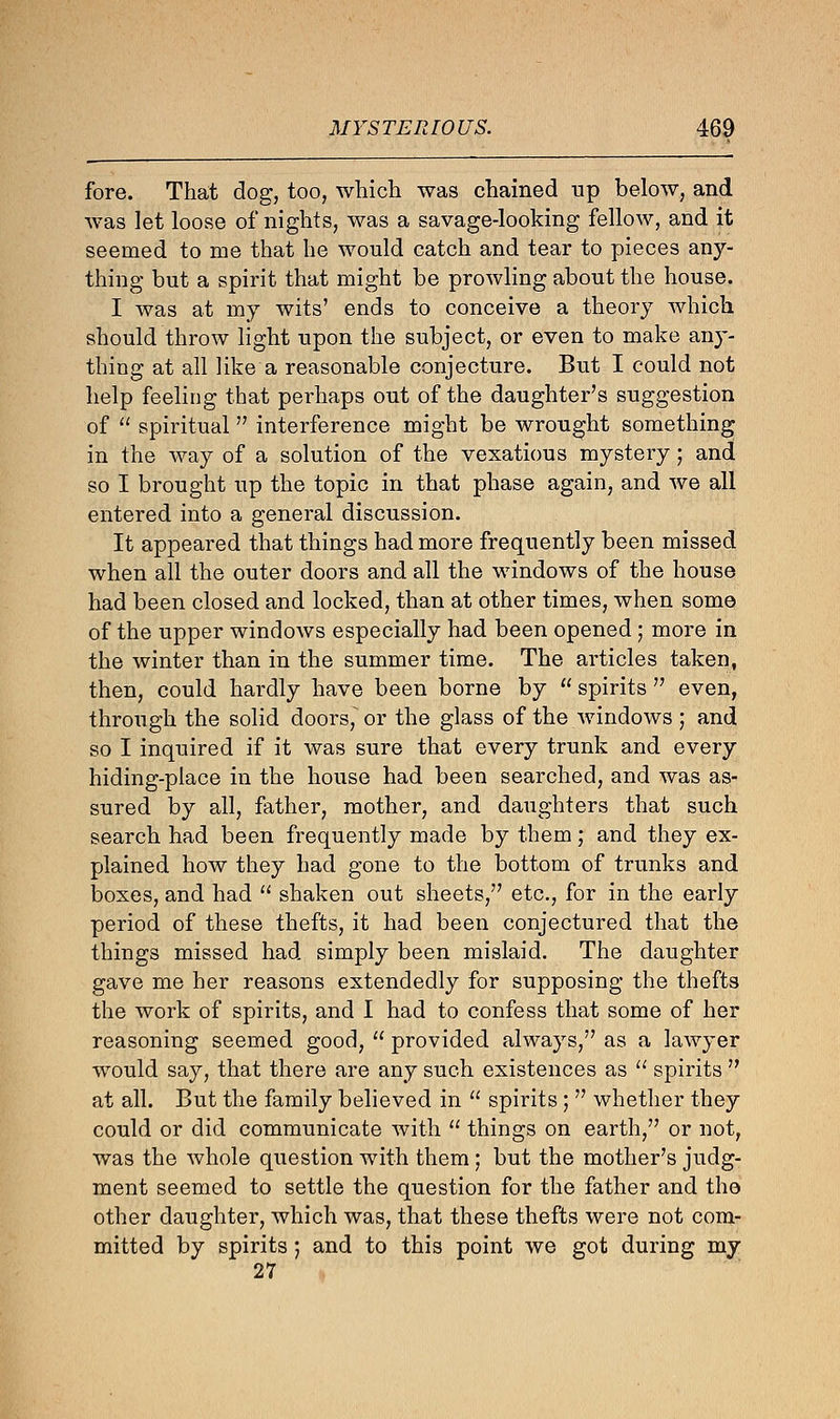 fore. That dog, too, which was chained up below, and was let loose of nights, was a savage-looking fellow, and it seemed to me that he would catch and tear to pieces any- thing but a spirit that might be prowling about the house. I was at my wits' ends to conceive a theory which should throw light upon the subject, or even to make any- thing at all like a reasonable conjecture. But I could not help feeling that perhaps out of the daughter's suggestion of  spiritual interference might be wrought something in the way of a solution of the vexatious mystery ; and so I brought up the topic in that phase again, and we all entered into a general discussion. It appeared that things had more frequently been missed when all the outer doors and all the windows of the house had been closed and locked, than at other times, when some of the upper windows especially had been opened ; more in the winter than in the summer time. The articles taken, then, could hardly have been borne by  spirits  even, through the solid doors, or the glass of the windows ; and so I inquired if it was sure that every trunk and every hiding-place in the house had been searched, and was as- sured by all, father, mother, and daughters that such search had been frequently made by them; and they ex- plained how they had gone to the bottom of trunks and boxes, and had  shaken out sheets, etc., for in the early period of these thefts, it had been conjectured that the things missed had simply been mislaid. The daughter gave me her reasons extendedly for supposing the thefts the work of spirits, and I had to confess that some of her reasoning seemed good, . provided always, as a lawyer would say, that there are any such existences as  spirits  at all. But the family believed in  spirits ;  whether they could or did communicate with  things on earth, or not, was the whole question with them; but the mother's judg- ment seemed to settle the question for the father and the other daughter, which was, that these thefts were not com- mitted by spirits; and to this point we got during my 27