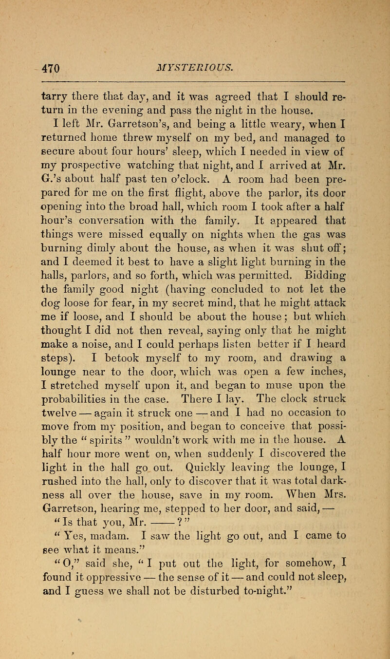 tarry there that day, and it was agreed that I should re- turn in the evening and pass the night in the house. I left Mr. Garretson's, and being a little weary, when I returned home threw myself on my bed, and managed to secure about four hours' sleep, which I needed in view of my prospective watching that night, and I arrived at Mr. G.'s about half past ten o'clock. A room had been pre- pared for me on the first flight, above the parlor, its door opening into the broad hall, which room I took after a half hour's conversation with the family. It appeared that things were missed equally on nights when the gas was burning dimly about the house, as when it was shut off; and I deemed it best to have a slight light burning in the halls, parlors, and so forth, which was permitted. Bidding the family good night (having concluded to not let the dog loose for fear, in my secret mind, that he might attack me if loose, and I should be about the house; but which thought I did not then reveal, saying only that he might make a noise, and I could perhaps listen better if I heard steps). I betook myself to my room, and drawing a lounge near to the door, which was open a few inches, I stretched myself upon it, and began to muse upon the probabilities in the case. There I lay. The clock struck twelve — again it struck one—and 1 had no occasion to move from my position, and began to conceive that possi- bly the  spirits  wouldn't work with me in the house. A half hour more went on, when suddenly I discovered the light in the hall go out. Quickly leaving the lounge, I rushed into the hall, only to discover that it was total dark- ness all over the house, save in my room. When Mrs. Garretson, hearing me, stepped to her door, and said, —  Is that you, Mr. ?   Yes, madam. I saw the light go out, and I came to see what it means.  0, said she,  I put out the light, for somehow, I found it oppressive — the sense of it — and could not sleep, and I guess we shall not be disturbed to-night.