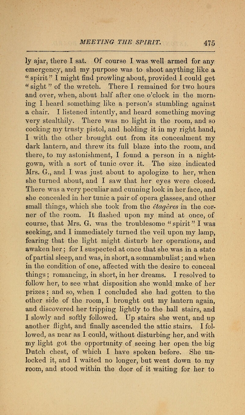 ly ajar, there I sat. Of course I was well armed for any emergency, and my purpose was to shoot anything like a  spirit I might find prowling about, provided I could get  sight  of the wretch. There I remained for two hours and over, when, about half after one o'clock in the morn- ing I heard something like a person's stumbling against a chair. I listened intently, and heard something moving very stealthily. There was no light in the room, and so cocking my trusty pistol, and holding it in my right hand, I with the other brought out from its concealment my dark lantern, and threw its full blaze into the room, and there, to my astonishment, I found a person in a night- gown, with a sort of tunic over it. The size indicated Mrs. G., and I was just about to apologize to her, when she turned about, and I saw that her eyes were closed. There was a very peculiar and cunning look in her face, and she concealed in her tunic a pair of opera glasses, and other small things, which she took from the etageres in the cor- ner of the room. It flashed upon my mind at once, of course, that Mrs. G. was the troublesome  spirit I was seeking, and I immediately turned the veil upon my lamp, fearing that the light might disturb her operations, and awaken her; for I suspected at once that she was in a state of partial sleep, and was, in short, a somnambulist; and when in the condition of one, affected with the desire to conceal things ; romancing, in short, in her dreams. I resolved to follow her, to see what disposition she would make of her prizes ; and so, when I concluded she had gotten to the other side of the room, I brought out my lantern again, and discovered her tripping lightly to the hall stairs, and I slowly and softly followed. Up stairs she went, and up another flight, and finally ascended the attic stairs. I fol- lowed, as near as I could, without disturbing her, and with my light got the opportunity of seeing her open the big Dutch chest, of which I have spoken before. She un- locked it, and I waited no longer, but went down to my room, and stood within the door of it waiting for her to