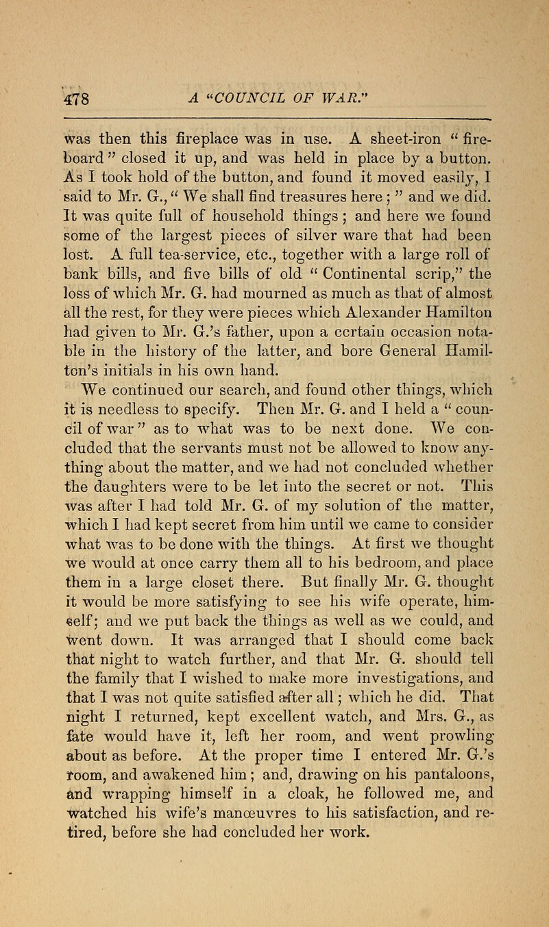 was then this fireplace was in use. A sheet-iron  fire- board  closed it up, and was held in place by a button. As I took hold of the button, and found it moved easily, I said to Mr. G., We shall find treasures here ;  and we did. It was quite full of household things ; and here we found some of the largest pieces of silver ware that had been lost. A full tea-service, etc., together with a large roll of bank bills, and five bills of old  Continental scrip, the loss of which Mr. G. had mourned as much as that of almost all the rest, for they were pieces which Alexander Hamilton had given to Mr. G.'s father, upon a certain occasion nota- ble in the history of the latter, and bore General Hamil- ton's initials in his own hand. We continued our search, and found other things, which it is needless to specify. Then Mr. G. and I held a  coun- cil of war as to what was to be next done. We con- cluded that the servants must not be allowed to know any- thing about the matter, and we had not concluded whether the daughters were to be let into the secret or not. This was after I had told Mr. G. of my solution of the matter, which I had kept secret from him until we came to consider what was to be done with the things. At first we thought we would at once carry them all to his bedroom, and place them in a large closet there. But finally Mr. G. thought it would be more satisfying to see his wife operate, him- self; and we put back the things as well as we could, and went down. It was arranged that I should come back that night to watch further, and that Mr. G. should tell the family that I wished to make more investigations, and that I was not quite satisfied after all; which he did. That night I returned, kept excellent watch, and Mrs. G., as fate would have it, left her room, and went prowling about as before. At the proper time I entered Mr. G.'s room, and awakened him ; and, drawing on his pantaloons, and wrapping himself in a cloak, he followed me, and watched his wife's manoeuvres to his satisfaction, and re- tired, before she had concluded her work.