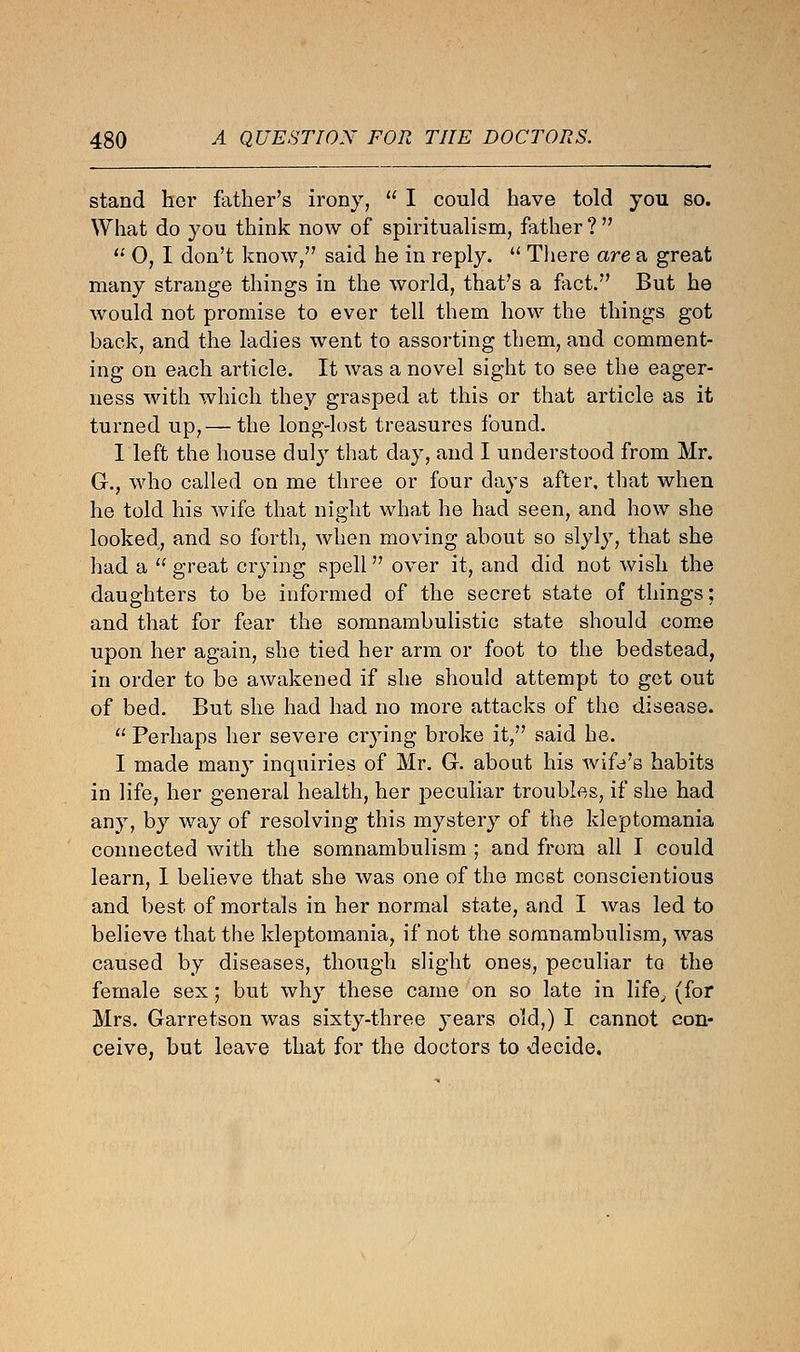 stand her father's irony,  I could have told you so. What do you think now of spiritualism, father ?   0, I don't know, said he in reply.  There are a great many strange things in the world, that's a fact. But he would not promise to ever tell them how the things got back, and the ladies went to assorting them, and comment- ing on each article. It was a novel sight to see the eager- ness with which they grasped at this or that article as it turned up,— the long-lost treasures found. I left the house duly that day, and I understood from Mr. G., who called on me three or four days after, that when he told his wife that night what he had seen, and how she looked, and so forth, when moving about so slyly, that she had a  great crying spell over it, and did not wish the daughters to be informed of the secret state of things; and that for fear the somnambulistic state should come upon her again, she tied her arm or foot to the bedstead, in order to be awakened if she should attempt to get out of bed. But she had had no more attacks of the disease.  Perhaps her severe crying broke it, said he. I made many inquiries of Mr. G-. about his wife's habits in life, her general health, her peculiar troubles, if she had any, by way of resolving this mystery of the kleptomania connected with the somnambulism ; and from all I could learn, I believe that she was one of the most conscientious and best of mortals in her normal state, and I was led to believe that the kleptomania, if not the somnambulism, was caused by diseases, though slight ones, peculiar to the female sex; but why these came on so late in life, (for Mrs. Garretson was sixty-three years old,) I cannot con- ceive, but leave that for the doctors to decide.