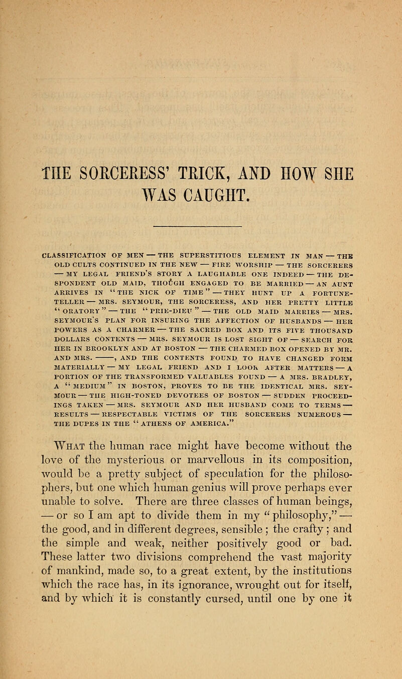 THE SORCERESS' TRICK, AND HOW SHE WAS CAUGHT. classification of men — the superstitious element in man — the old cults continued in the new fire worship — the sorcerers my legal friend's story a laughable one indeed — the de- spondent old maid, though engaged to be married — an aunt arrives in the nick of time  they hunt up a fortune- teller — mrs. seymour, the sorceress, and her pretty little  oratory  the  prie-dieu  the old maid marries — mrs. Seymour's plan for insuring the affection of husbands — her powers as a charmer the sacred box and its five thousand dollars contents mrs. seymour is lost sight of — search for her in brooklyn and at boston the charmed box opened bv mr. and mrs. , and the contents found to have changed form materially — my legal friend and i look after matters a portion of the transformed valuables found a mrs. bradley, a medium in boston, proves to be the identical mrs. sey- mour the high-toned devotees of boston — sudden proceed- ings taken mrs. seymour and her husband come to terms results — respectable victims of the sorcerers numerous the dupes in the athens of america. What the human race might have become without the love of the mysterious or marvellous in its composition, would be a pretty subject of speculation for the philoso- phers, but one which human genius will prove perhaps ever unable to solve. There are three classes of human beings, — or so I am apt to divide them in my  philosophy,'7 — the good, and in different degrees, sensible ; the crafty ; and the simple and weak, neither positively good or bad. These latter two divisions comprehend the vast majority of mankind, made so, to a great extent, by the institutions which the race has, in its ignorance, wrought out for itself, and by which it is constantly cursed, until one by one it