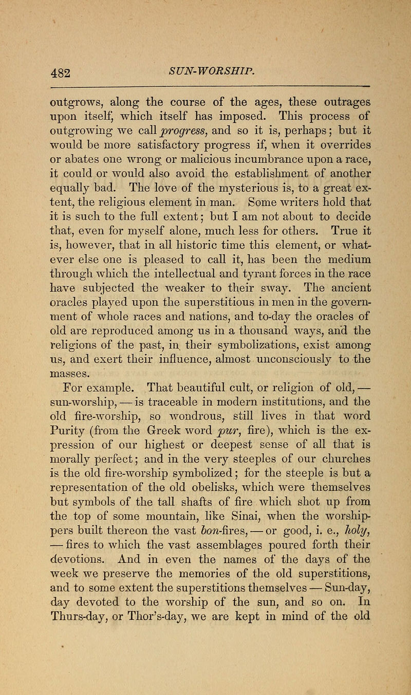 outgrows, along the course of the ages, these outrages upon itself, which itself has imposed. This process of outgrowing we call progress, and so it is, perhaps; but it would be more satisfactory progress if, when it overrides or abates one wrong or malicious incumbrance upon a race, it could or would also avoid the establishment of another equally bad. The love of the mysterious is, to a great ex- tent, the religious element in man. Some writers hold that it is such to the full extent; but I am not about to decide that, even for myself alone, much less for others. True it is, however, that in all historic time this element, or what- ever else one is pleased to call it, has been the medium through which the intellectual and tyrant forces in the race have subjected the weaker to their sway. The ancient oracles played upon the superstitious in men in the govern- ment of whole races and nations, and to-day the oracles of old are reproduced among us in a thousand ways, and the religions of the past, in their symbolizations, exist among us, and exert their influence, almost unconsciously to the masses. For example. That beautiful cult, or religion of old, — sun-worship, — is traceable in modern institutions, and the old fire-worship, so wondrous, still lives in that word Purity (from the Greek word pur, fire), which is the ex- pression of our highest or deepest sense of all that is morally perfect; and in the very steeples of our churches is the old fire-worship symbolized; for the steeple is but a representation of the old obelisks, which were themselves but symbols of the tall shafts of fire which shot up from the top of some mountain, like Sinai, when the worship- pers built thereon the vast &ow-fires, — or good, i. e., holy, — fires to which the vast assemblages poured forth their devotions. And in even the names of the days of the week we preserve the memories of the old superstitions, and to some extent the superstitions themselves — Sun-day, day devoted to the worship of the sun, and so on. In Thurs-day, or Thor's-day, we are kept in mind of the old