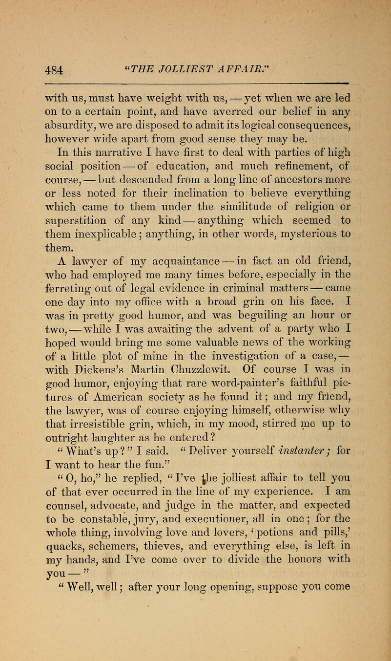 with us, must have weight with us, — yet when we are led on to a certain point, and have averred our belief in any absurdity, we are disposed to admit its logical consequences, however wide apart from good sense they may be. In this narrative I have first to deal with parties of high social position — of education, and much refinement, of course, — but descended from a long line of ancestors more or less noted for their inclination to believe everything which came to them under the similitude of religion or superstition of any kind — anything which seemed to them inexplicable; anything, in other words, mysterious to them. A lawyer of my acquaintance — in fact an old friend, who had employed me many times before, especially in the ferreting out of legal evidence in criminal matters — came one day into my office with a broad grin on his face. I was in pretty good humor, and was beguiling an hour or two, — while I was awaiting the advent of a party who I hoped would bring me some valuable news of the working of a little plot of mine in the investigation of a case, — with Dickens's Martin Chuzzlewit. Of course I was in good humor, enjoying that rare word-painter's faithful pic- tures of American society as he found it; and my friend, the lawyer, was of course enjoying himself, otherwise why that irresistible grin, which, in my mood, stirred me up to outright laughter as he entered ? What's up? I said. Deliver yourself instanter; for I want to hear the fun.  0, ho, he replied,  I've £he jolliest affair to tell you of that ever occurred in the line of my experience. I am counsel, advocate, and judge in the matter, and expected to be constable, jury, and executioner, all in one; for the whole thing, involving love and lovers, ' potions and pills,' quacks, schemers, thieves, and everything else, is left in my hands, and I've come over to divide the honors with you —   Well, well; after your long opening, suppose you come