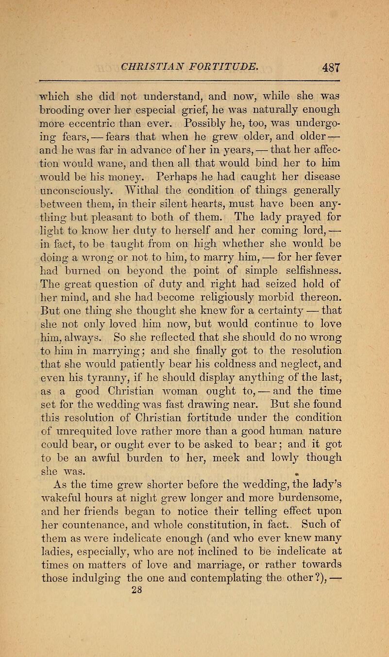 which she did not understand, and now, while she was brooding over her especial grief, he was naturally enough more eccentric than ever. Possibly he, too, was undergo- ing fears, — fears that when he grew older, and older — and he was far in advance of her in years, — that her affec- tion would wane, and then all that would bind her to him would be his money. Perhaps he had caught her disease unconsciously. Withal the condition of things generally between them, in their silent hearts, must have been any- thing but pleasant to both of them. The lady prayed for light to know her duty to herself and her coming lord, — in fact, to be taught from on high whether she would be doing a wrong or not to him, to marry him, — for her fever had burned on beyond the point of simple selfishness. The great question of duty and right had seized hold of her mind, and she had become religiously morbid thereon. But one thing she thought she knew for a certainty — that she not only loved him now, but would continue to love him, always. So she reflected that she should do no wrong to him in marrying; and she finally got to the resolution that she would patiently bear his coldness and neglect, and even his tyranny, if he should display anything of the last, as a good Christian woman ought to, — and the time set for the wedding was fast drawing near. But she found this resolution of Christian fortitude under the condition of unrequited love rather more than a good human nature could bear, or ought ever to be asked to bear; and it got to be an awful burden to her, meek and lowly though she was. „ As the time grew shorter before the wedding, the lady's wakeful hours at night grew longer and more burdensome, and her friends began to notice their telling effect upon her countenance, and whole constitution, in fact. Such of them as were indelicate enough (and who ever knew many ladies, especially, who are not inclined to be indelicate at times on matters of love and marriage, or rather towards those indulging the one and contemplating the other ?), — 28