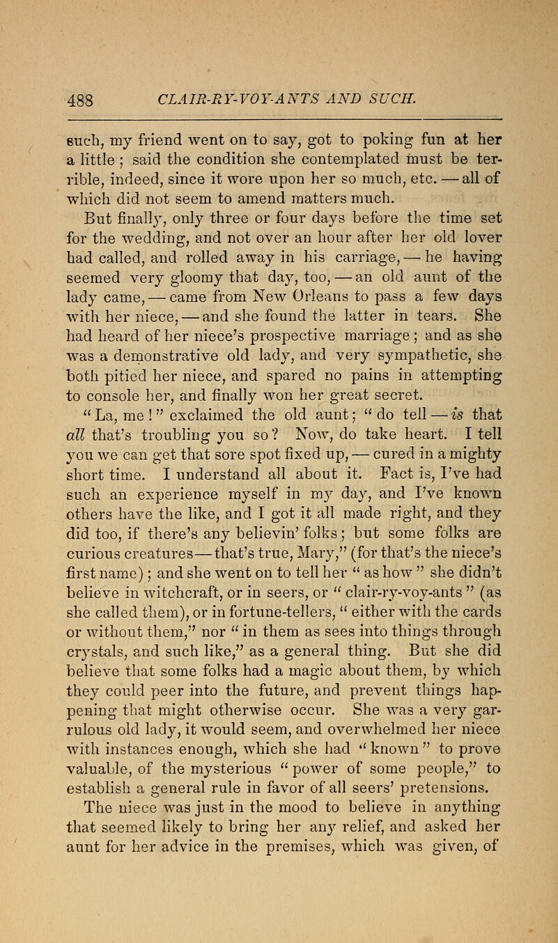 such, my friend went on to say, got to poking fun at her a little ; said the condition she contemplated must be ter- rible, indeed, since it wore upon her so much, etc. —all of which did not seem to amend matters much. But finally, only three or four days before the time set for the wedding, and not over an hour after her old lover had called, and rolled away in his carriage, — he having seemed very gloomy that day, too, — an old aunt of the lady came, — came from New Orleans to pass a few days with her niece, — and she found the latter in tears. She had heard of her niece's prospective marriage ; and as she was a demonstrative old lady, and very sympathetic, she both pitied her niece, and spared no pains in attempting to console her, and finally won her great secret.  La, me ! exclaimed the old aunt; do tell — is that all that's troubling you so ? Now, do take heart. I tell you we can get that sore spot fixed up, — cured in a mighty short time. I understand all about it. Fact is, I've had such an experience myself in my day, and I've known others have the like, and I got it all made right, and they did too, if there's any believin' folks; but some folks are curious creatures—that's true, Mary, (for that's the niece's first name); and she went on to tell her  as how  she didn't believe in witchcraft, or in seers, or  clair-ry-voy-ants  (as she called them), or in fortune-tellers,  either with the cards or without them, nor  in them as sees into things through crystals, and such like, as a general thing. But she did believe that some folks had a magic about them, by which they could peer into the future, and prevent things hap- pening that might otherwise occur. She was a very gar- rulous old lady, it would seem, and overwhelmed her niece with instances enough, which she had il known  to prove valuable, of the mysterious  power of some people, to establish a general rule in favor of all seers' pretensions. The niece was just in the mood to believe in anything that seemed likely to bring her any relief, and asked her aunt for her advice in the premises, which was given, of