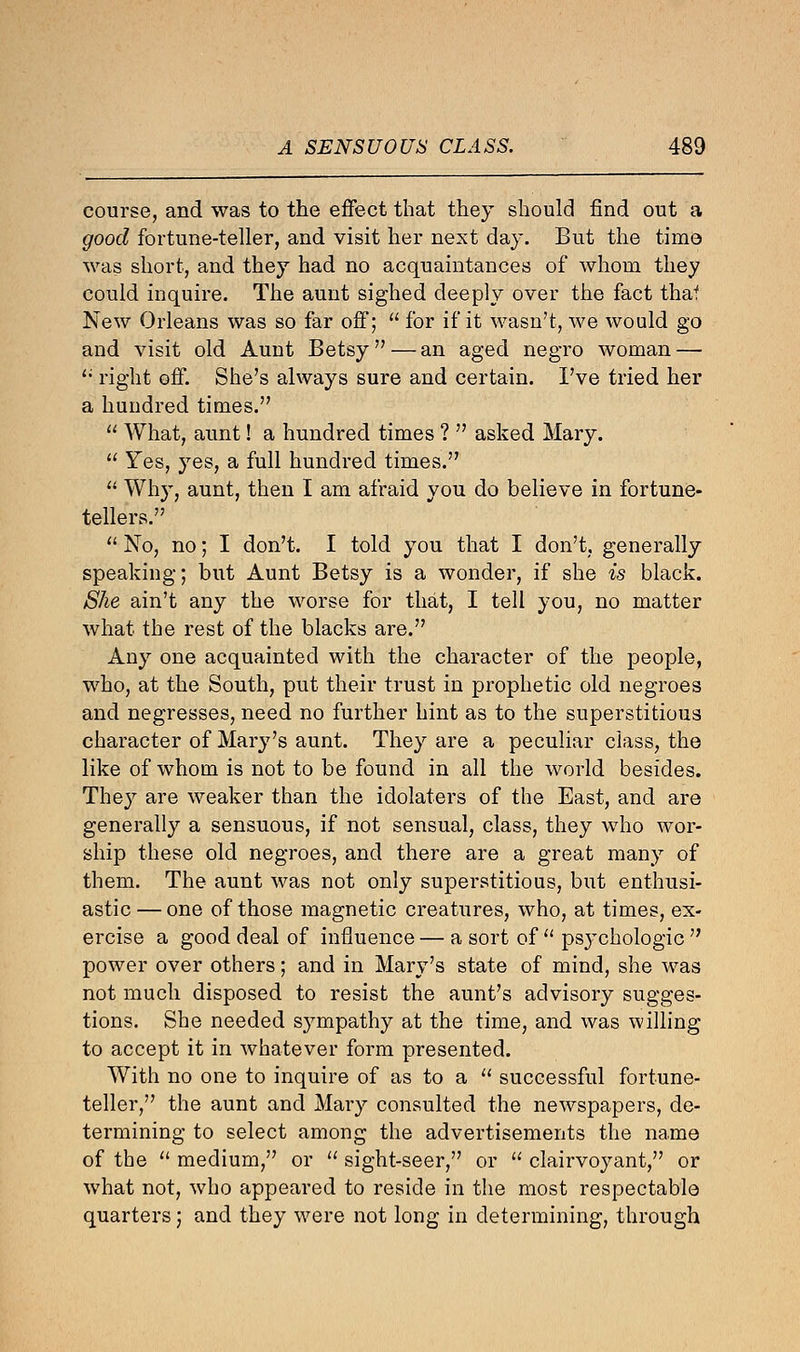 course, and was to the effect that they should find out a good fortune-teller, and visit her next day. But the time was short, and they had no acquaintances of whom they could inquire. The aunt sighed deeply over the fact thaf New Orleans was so far off;  for if it wasn't, we would go and visit old Aunt Betsy — an aged negro woman —  right off. She's always sure and certain. I've tried her a hundred times.  What, aunt! a hundred times ?  asked Mary.  Yes, yes, a full hundred times.  Why, aunt, then I am afraid you do believe in fortune- tellers.  No, no; I don't. I told you that I don't, generally speaking; but Aunt Betsy is a wonder, if she is black. She ain't any the worse for that, I tell you, no matter what the rest of the blacks are. Any one acquainted with the character of the people, who, at the South, put their trust in prophetic old negroes and negresses, need no further hint as to the superstitious character of Mary's aunt. They are a peculiar class, the like of whom is not to be found in all the world besides. They are weaker than the idolaters of the East, and are generally a sensuous, if not sensual, class, they who wor- ship these old negroes, and there are a great many of them. The aunt was not only superstitious, but enthusi- astic — one of those magnetic creatures, who, at times, ex- ercise a good deal of influence — a sort of  psj'chologic  power over others; and in Mary's state of mind, she was not much disposed to resist the aunt's advisory sugges- tions. She needed sympathy at the time, and was willing to accept it in whatever form presented. With no one to inquire of as to a  successful fortune- teller, the aunt and Mary consulted the newspapers, de- termining to select among the advertisements the name of the  medium, or  sight-seer, or  clairvoyant, or what not, who appeared to reside in the most respectable quarters; and they were not long in determining, through