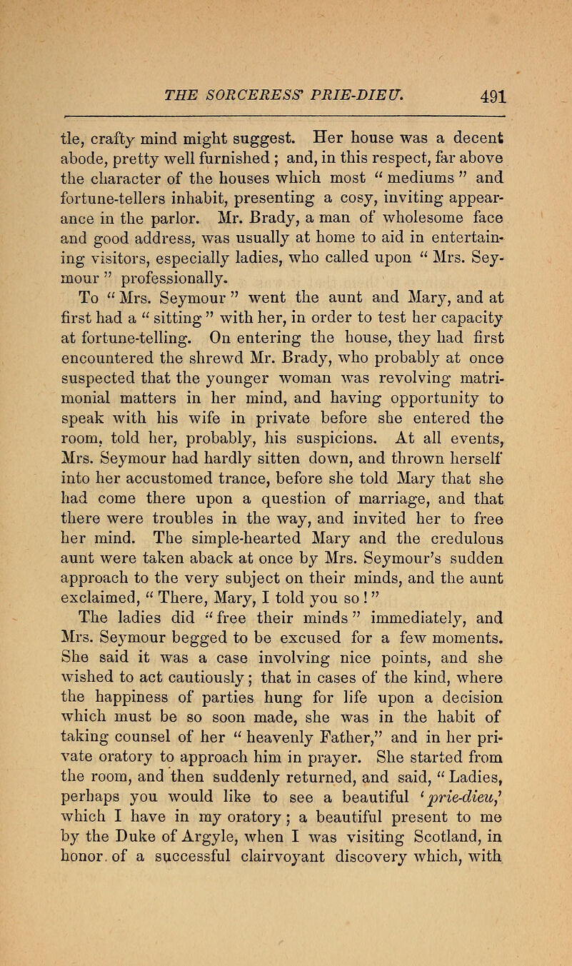 tie, crafty mind might suggest. Her house was a decent abode, pretty well furnished ; and, in this respect, far above the character of the houses which most  mediums  and fortune-tellers inhabit, presenting a cosy, inviting appear- ance in the parlor. Mr. Brady, a man of wholesome face and good address, was usually at home to aid in entertain- ing visitors, especially ladies, who called upon  Mrs. Sey- mour  professionally. To , Mrs. Seymour  went the aunt and Mary, and at first had a  sitting  with her, in order to test her capacity at fortune-telling. On entering the house, they had first encountered the shrewd Mr. Brady, who probably at once suspected that the younger woman was revolving matri- monial matters in her mind, and having opportunity to speak with his wife in private before she entered the room, told her, probably, his suspicions. At all events, Mrs. Seymour had hardly sitten down, and thrown herself into her accustomed trance, before she told Mary that she had come there upon a question of marriage, and that there were troubles in the way, and invited her to free her mind. The simple-hearted Mary and the credulous aunt were taken aback at once by Mrs. Seymour's sudden approach to the very subject on their minds, and the aunt exclaimed,  There, Mary, I told you so !  The ladies did free their minds immediately, and Mrs. Seymour begged to be excused for a few moments. She said it was a case involving nice points, and she wished to act cautiously; that in cases of the kind, where the happiness of parties hung for life upon a decision which must be so soon made, she was in the habit of taking counsel of her  heavenly Father, and in her pri- vate oratory to approach him in prayer. She started from the room, and then suddenly returned, and said,  Ladies, perhaps you would like to see a beautiful 'prie-dieu,1 which I have in my oratory; a beautiful present to me by the Duke of Argyle, when I was visiting Scotland, in honor, of a successful clairvoyant discovery which, with