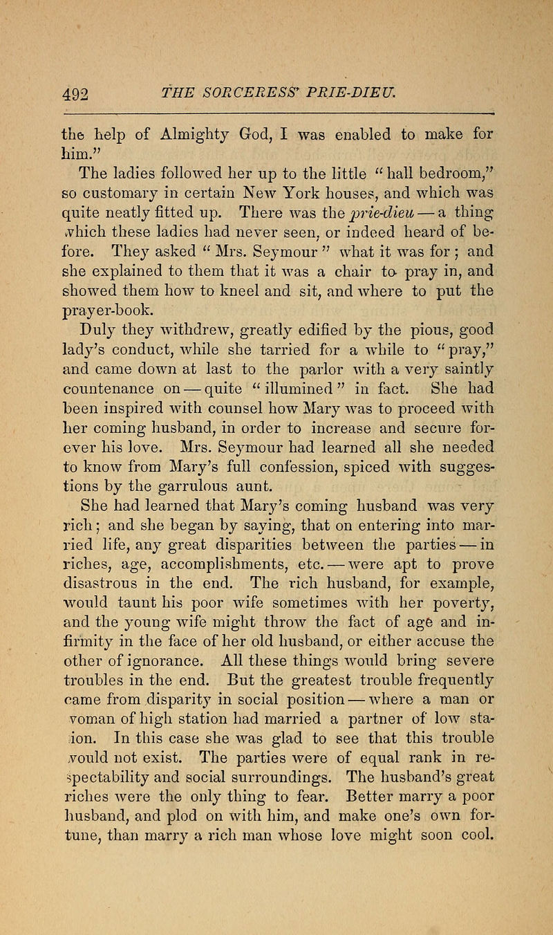 the help of Almighty God, I was enabled to make for him. The ladies followed her up to the little  hall bedroom/' so customary in certain New York houses, and which was quite neatly fitted up. There was the 'prit-dieu — a thing vvhich these ladies had never seen, or indeed heard of be- fore. They asked  Mrs. Seymour  what it was for ; and she explained to them that it was a chair to pray in, and showed them how to kneel and sit, and where to put the prayer-book. Duly they withdrew, greatly edified by the pious, good lady's conduct, while she tarried for a while to  pray, and came down at last to the parlor with a very saintly countenance on — quite  illumined  in fact. She had been inspired with counsel how Mary was to proceed with her coming husband, in order to increase and secure for- ever his love. Mrs. Seymour had learned all she needed to know from Mary's full confession, spiced with sugges- tions by the garrulous aunt. She had learned that Marj^'s coming husband was very rich; and she began by saying, that on entering into mar- ried life, any great disparities between the parties — in riches, age, accomplishments, etc. — were apt to prove disastrous in the end. The rich husband, for example, would taunt his poor wife sometimes with her poverty, and the young wife might throw the fact of age and in- firmity in the face of her old husband, or either accuse the other of ignorance. All these things would bring severe troubles in the end. But the greatest trouble frequently came from disparity in social position — where a man or voman of high station had married a partner of low sta- tion. In this case she was glad to see that this trouble vould not exist. The parties were of equal rank in re- spectability and social surroundings. The husband's great riches were the only thing to fear. Better marry a poor husband, and plod on with him, and make one's own for- tune, than marry a rich man whose love might soon cool.