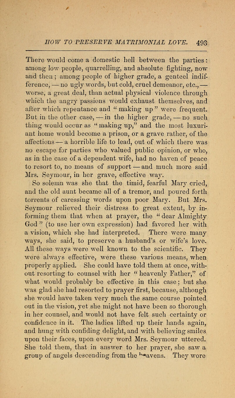 There would come a domestic hell between the parties: among low people, quarrelling, and absolute fighting, now and then ; among people of higher grade, a genteel indif- ference, — no ugly words, but cold, cruel demeanor, etc.,— worse, a great deal, than actual physical violence through, which the angry passions would exhaust themselves, and after which repentance and  making up  were frequent. But in the other case, — in the higher grade, — no such thing would occur as  making up, and the most luxuri- ant home would become a prison, or a grave rather, of the affections — a horrible life to lead, out of which there was no escape for parties who valued public opinion, or who, as in the case of a dependent wife, had no haven of peace to resort to, no means of support — and much more said Mrs. Seymour, in her grave, effective way. So solemn was she that the timid, fearful Mary cried, and the old aunt became all of a tremor, and poured forth torrents of caressing words upon poor Mary. But Mrs. Seymour relieved their distress to great extent, by in- forming them that when at prayer, the  dear Almighty God  (to use her own expression) had favored her with a vision, which she had interpreted. There were many ways, she said, to preserve a husband's or wife's love. All these ways were well known to the scientific. They were always effective, were these various means, when properly applied. She could have told them at once, with- out resorting to counsel with her  heavenly Father, of what would probably be effective in this case; but she was glad she had resorted to prayer first, because, although she would have taken very much the same course pointed out in the vision, yet she might not have been so thorough in her counsel, and would not have felt such certainty or confidence in it. The ladies lifted up their hands again, and hung with confiding delight, and with believing smiles upon their faces, upon every word Mrs. Seymour uttered. She told them, that in answer to her prayer, she saw a group of angels descending from the K.avens. They wore