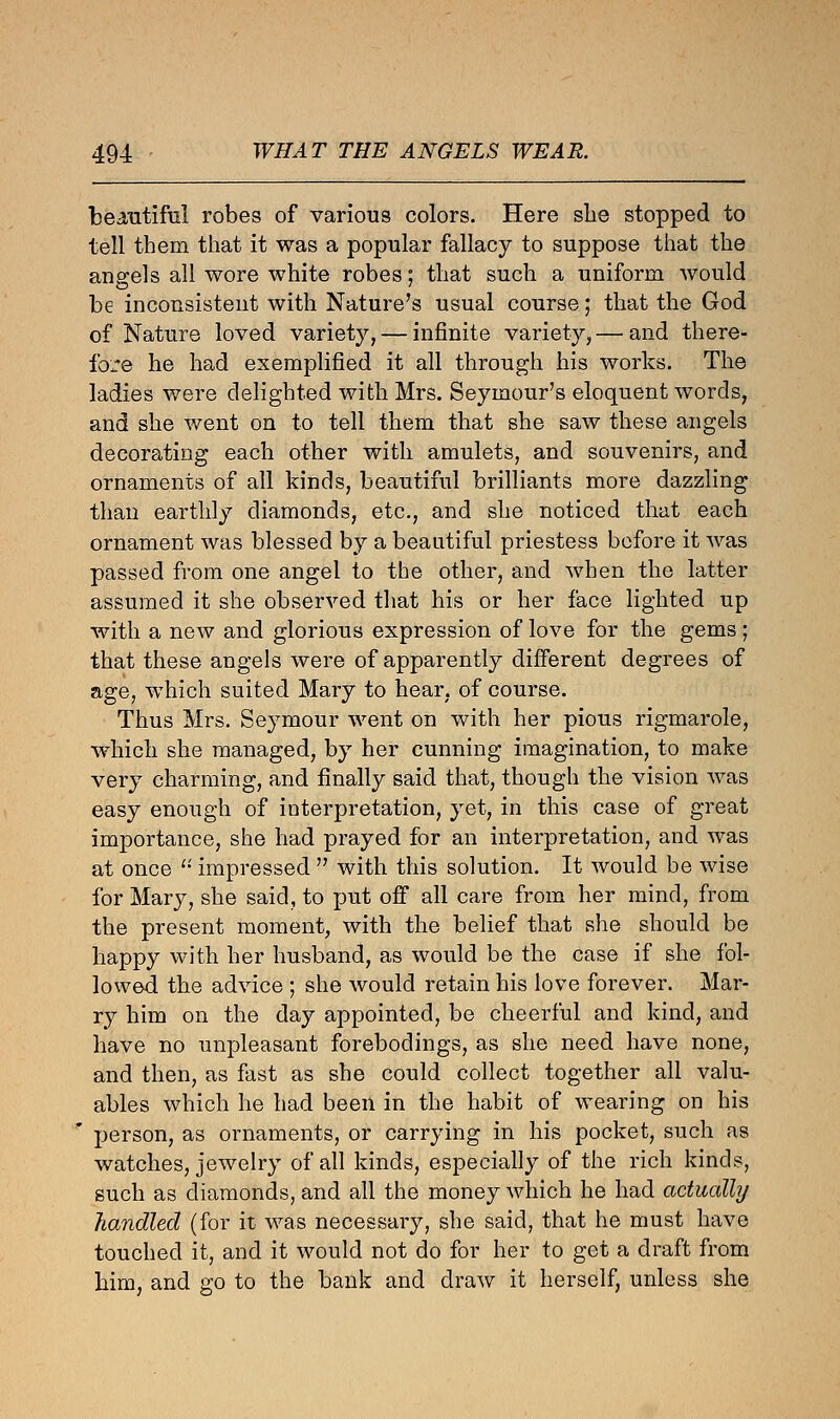 beautiful robes of various colors. Here she stopped to tell them that it was a popular fallacy to suppose that the angels all wore white robes; that such a uniform would be inconsistent with Nature's usual course; that the God of Nature loved variety, — infinite variety,— and there- fore he had exemplified it all through his works. The ladies were delighted with Mrs. Seymour's eloquent words, and she went on to tell them that she saw these angels decorating each other with amulets, and souvenirs, and ornaments of all kinds, beautiful brilliants more dazzling than earthly diamonds, etc., and she noticed that each ornament was blessed by a beautiful priestess before it was passed from one angel to the other, and when the latter assumed it she observed that his or her face lighted up with a new and glorious expression of love for the gems ; that these angels were of apparently different degrees of age, which suited Mary to hear, of course. Thus Mrs. Seymour went on with her pious rigmarole, which she managed, by her cunning imagination, to make very charming, and finally said that, though the vision was easy enough of interpretation, yet, in this case of great importance, she had prayed for an interpretation, and was at once  impressed  with this solution. It would be wise for Mary, she said, to put off all care from her mind, from the present moment, with the belief that she should be happy with her husband, as would be the case if she fol- lowed the advice ; she would retain his love forever. Mar- ry him on the day appointed, be cheerful and kind, and have no unpleasant forebodings, as she need have none, and then, as fast as she could collect together all valu- ables which he had been in the habit of wearing on his person, as ornaments, or carrying in his pocket, such as watches, jewelry of all kinds, especially of the rich kinds, such as diamonds, and all the money which he had actually handled (for it was necessary, she said, that he must have touched it, and it would not do for her to get a draft from him, and go to the bank and draw it herself, unless she