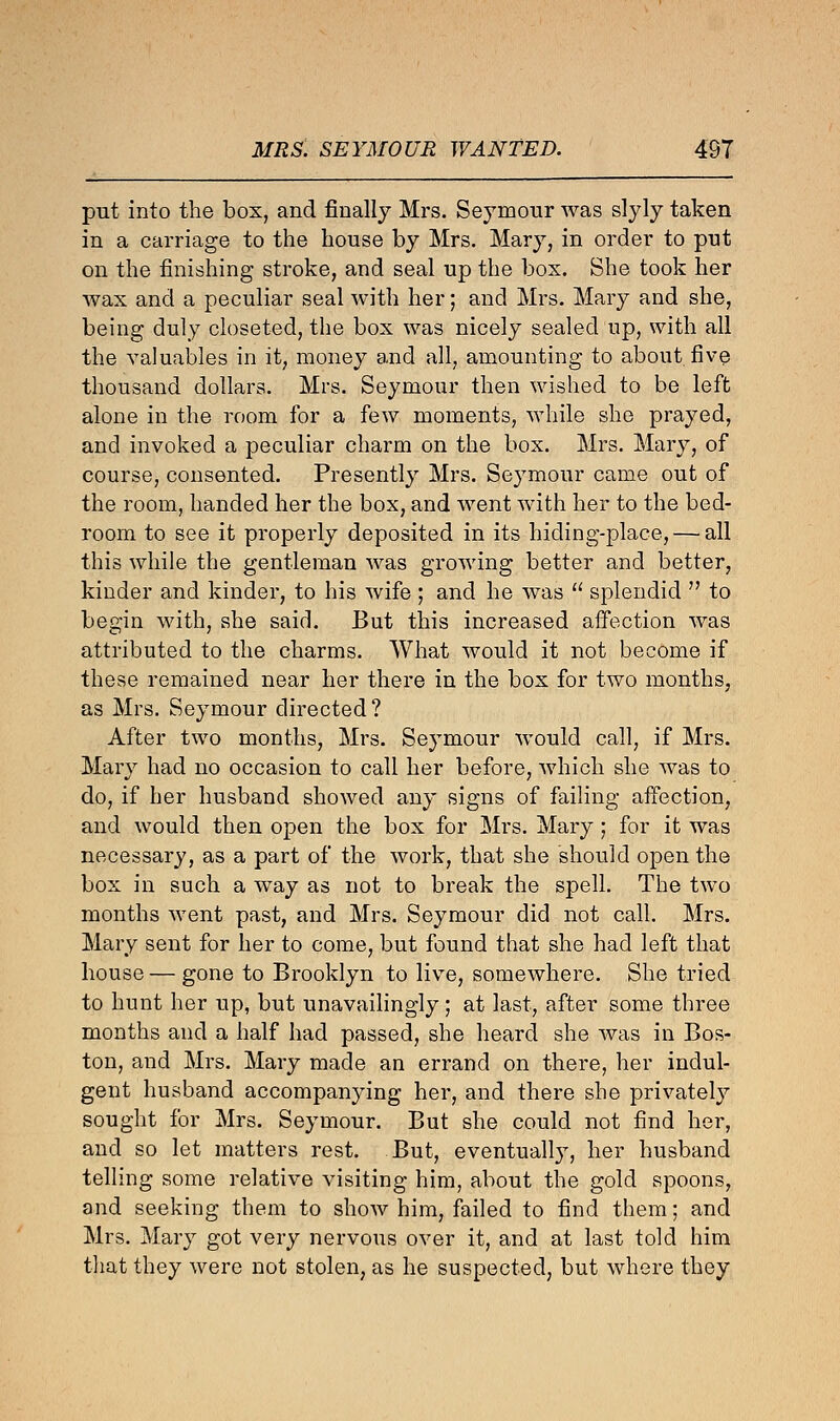 put into the box, and finally Mrs. Seymour was slyly taken in a carriage to the house by Mrs. Mary, in order to put on the finishing stroke, and seal up the box. She took her wax and a peculiar seal with her; and Mrs. Mary and she, being duly closeted, the box was nicely sealed up, with all the valuables in it, money and all, amounting to about five thousand dollars. Mrs. Seymour then wished to be left alone in the room for a few moments, while she prayed, and invoked a peculiar charm on the box. Mrs. Mary, of course, consented. Presently Mrs. Seymour came out of the room, handed her the box, and went with her to the bed- room to see it properly deposited in its hiding-place, — all this while the gentleman was growing better and better, kinder and kinder, to his wife ; and he was  splendid  to begin with, she said. But this increased affection was attributed to the charms. What would it not become if these remained near her there in the box for two months, as Mrs. Seymour directed? After two months, Mrs. Seymour would call, if Mrs. Mary had no occasion to call her before, which she was to do, if her husband showed any signs of failing affection, and would then open the box for Mrs. Mary; for it was necessary, as a part of the work, that she should open the box in such a way as not to break the spell. The two months went past, and Mrs. Seymour did not call. Mrs. Mary sent for her to come, but found that she had left that house — gone to Brooklyn to live, somewhere. She tried to hunt her up, but unavailingly; at last, after some three months and a half had passed, she heard she was in Bos- ton, and Mrs. Mary made an errand on there, her indul- gent husband accompanying her, and there she privately sought for Mrs. Seymour. But she could not find her, and so let matters rest. But, eventually, her husband telling some relative visiting him, about the gold spoons, and seeking them to show him, failed to find them; and Mrs. Mary got very nervous over it, and at last told him that they were not stolen, as he suspected, but where they