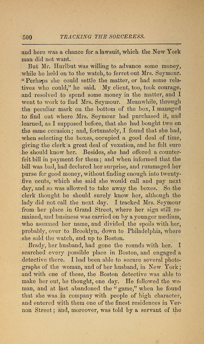 and here was a chance for a lawsuit, which the New York man did not want. But Mr. Hurlbut was willing to advance some money, while he held on to the watch, to ferret out Mrs. Seymour.  Perha«ps she could settle the matter, or had some rela- tives who could, he said. My client, too, took courage, and resolved to spend some money in the matter, and I went to work to find Mrs. Seymour. Meanwhile, through the peculiar mark on the bottom of the box, I managed to find out where Mrs. Seymour had purchased it, and learned, as I supposed before, that she had bought two on the same occasion; and, fortunately, I found that she had, when selecting the boxes, occupied a good deal of time, giving the clerk a great deal of vexation, and he felt sure he should know her. Besides, she had offered a counter- feit bill in payment for them; and when informed that the bill was bad, had declared her surprise, and rummaged her purse for good money, without finding enough into twenty- five cents, which she said she would call and pay next day, and so was allowed to take away the boxes. So the clerk thought he should surely know her, although the lady did not call the next day. I tracked Mrs. Seymour from her place in Grand Street, where her sign still re- mained, and business was carried on by a younger medium, who assumed her name, and divided the spoils with her, probably, over to Brooklyn, down to Philadelphia, where she sold the watch, and up to Boston. Brady, her husband, had gone the rounds with her. I searched every possible place in Boston, and engaged a detective there. I had been able to secure several photo- graphs of the woman, and of her husband, in New York ; and with one of these, the Boston detective was able to make her out, he thought, one day. He followed the wo- man, and at last abandoned the  game, when he found that she was in company with people of high character, and entered with them one of the finest residences in Ver- non Street; and, moreover, was told by a servant of the