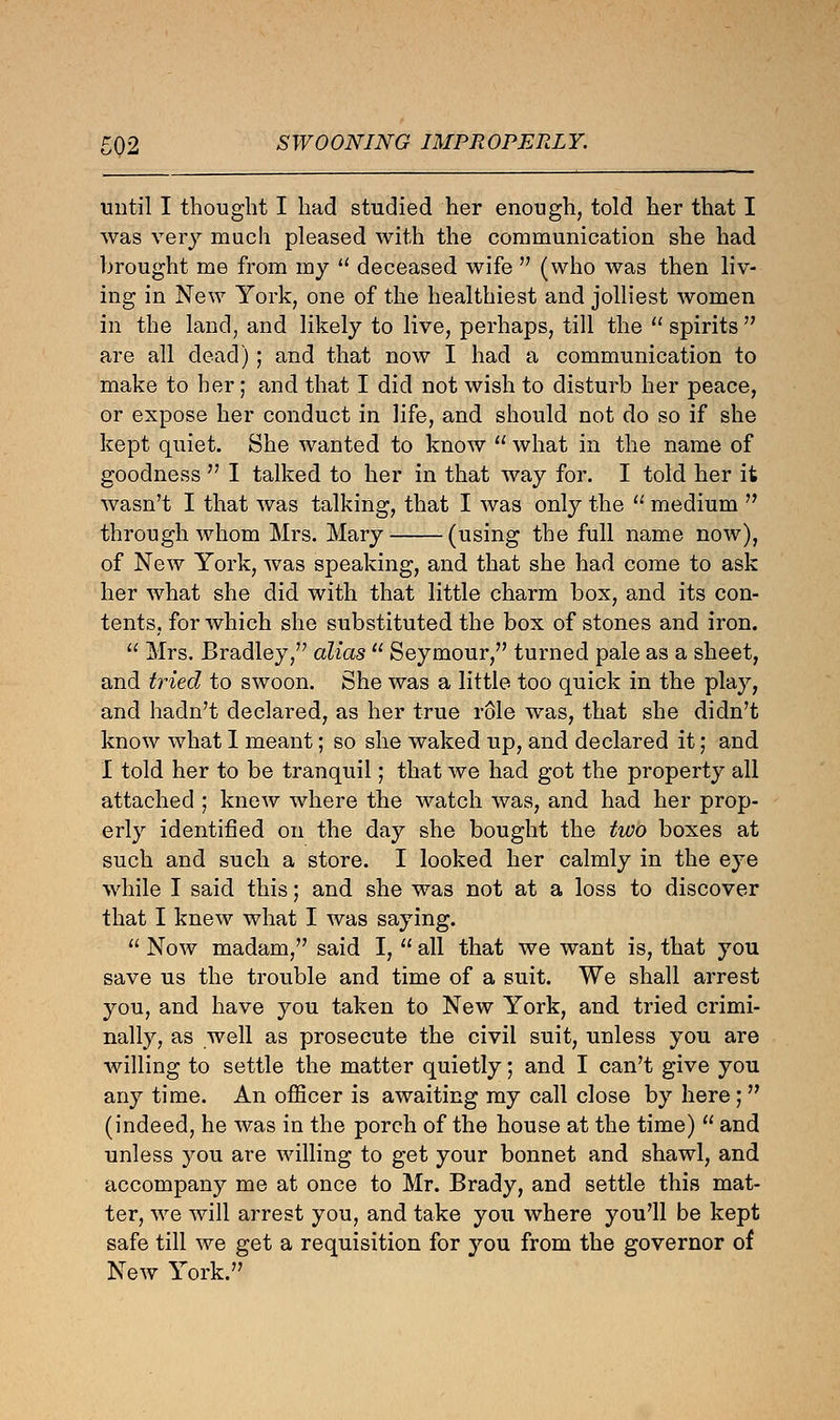 ■02 SWOONING IMPROPERLY. until I thought I had studied her enough, told her that I was very much pleased with the communication she had brought me from my u deceased wife  (who was then liv- ing in New York, one of the healthiest and jolliest women in the land, and likely to live, perhaps, till the spirits are all dead); and that now I had a communication to make to her; and that I did not wish to disturb her peace, or expose her conduct in life, and should not do so if she kept quiet. She wanted to know  what in the name of goodness  I talked to her in that way for. I told her it wasn't I that was talking, that I was only the  medium  through whom Mrs. Mary (using the full name now), of New York, was speaking, and that she had come to ask her what she did with that little charm box, and its con- tents, for which she substituted the box of stones and iron.  Mrs. Bradley, alias  Seymour, turned pale as a sheet, and tried to swoon. She was a little too quick in the play, and hadn't declared, as her true role was, that she didn't know what I meant; so she waked up, and declared it; and I told her to be tranquil; that we had got the property all attached ; knew where the watch was, and had her prop- erly identified on the day she bought the two boxes at such and such a store. I looked her calmly in the eye while I said this; and she was not at a loss to discover that I knew what I was saying.  Now madam, said I,  all that we want is, that you save us the trouble and time of a suit. We shall arrest you, and have you taken to New York, and tried crimi- nally, as well as prosecute the civil suit, unless you are willing to settle the matter quietly; and I can't give you any time. An officer is awaiting my call close by here; (indeed, he was in the porch of the house at the time)  and unless you are willing to get your bonnet and shawl, and accompany me at once to Mr. Brady, and settle this mat- ter, we will arrest you, and take you where you'll be kept safe till we get a requisition for you from the governor of New York.