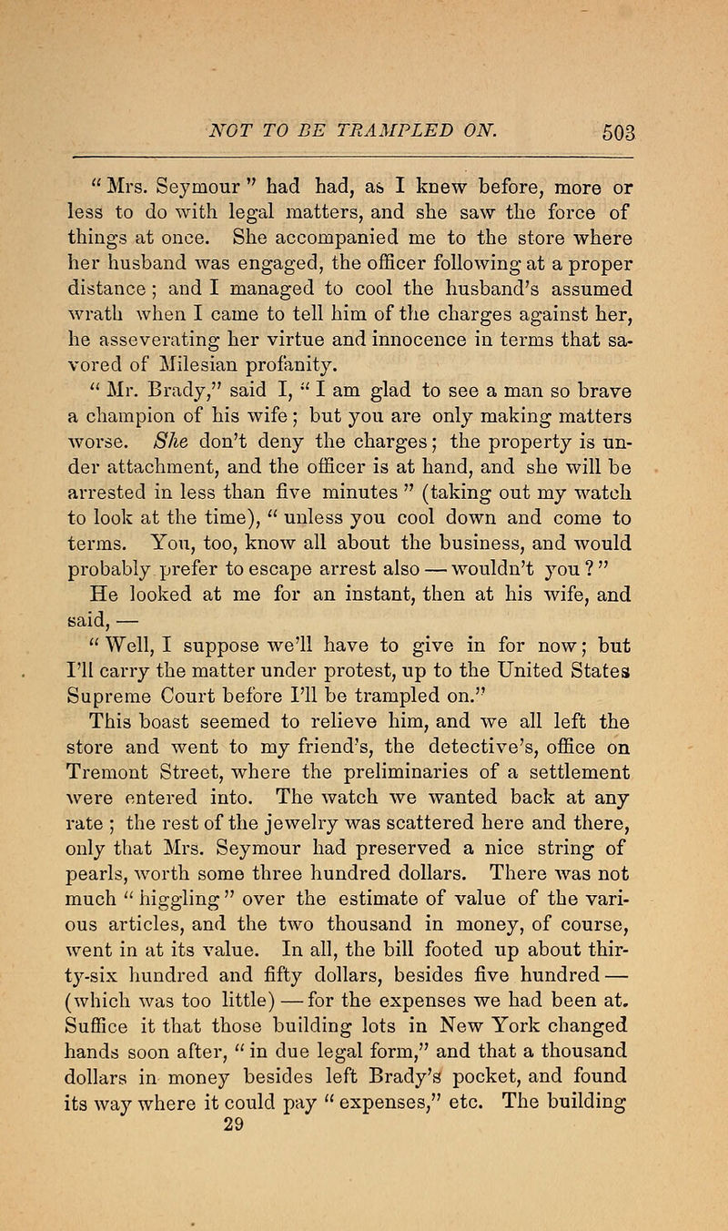  Mrs. Seymour  had had, as I knew before, more or less to do with legal matters, and she saw the force of things at once. She accompanied me to the store where her husband was engaged, the officer following at a proper distance; and I managed to cool the husband's assumed wrath when I came to tell him of the charges against her, he asseverating her virtue and innocence in terms that sa- vored of Milesian profanity.  Mr. Brady, said I,  I am glad to see a man so brave a champion of his wife ; but you are only making matters worse. She don't deny the charges; the property is un- der attachment, and the officer is at hand, and she will be arrested in less than five minutes  (taking out my watch to look at the time),  unless you cool down and come to terms. You, too, know all about the business, and would probably prefer to escape arrest also — wouldn't you? He looked at me for an instant, then at his wife, and said, —  Well, I suppose we'll have to give in for now; but I'll carry the matter under protest, up to the United States Supreme Court before I'll be trampled on. This boast seemed to relieve him, and we all left the store and went to my friend's, the detective's, office on Tremont Street, where the preliminaries of a settlement were entered into. The watch we wanted back at any rate ; the rest of the jewelry was scattered here and there, only that Mrs. Seymour had preserved a nice string of pearls, worth some three hundred dollars. There was not much  higgling  over the estimate of value of the vari- ous articles, and the two thousand in money, of course, went in at its value. In all, the bill footed up about thir- ty-six hundred and fifty dollars, besides five hundred — (which was too little) —for the expenses we had been at. Suffice it that those building lots in New York changed hands soon after,  in due legal form, and that a thousand dollars in money besides left Brady's pocket, and found its way where it could pay  expenses, etc. The building 29