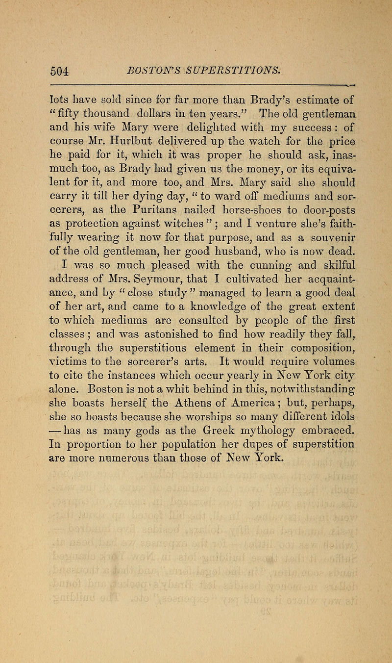 lots have sold since for far more than Brady's estimate of  fifty thousand dollars in ten years. The old gentleman and his wife Mary were delighted with my success : of course Mr. Hurlbut delivered up the watch for the price he paid for it, which it was proper he should ask, inas- much too, as Brady had given us the money, or its equiva- lent for it, and more too, and Mrs. Mary said she should carry it till her dying day,  to ward off mediums and sor- cerers, as the Puritans nailed horse-shoes to door-posts as protection against witches  ; and I venture she's faith- fully wearing it now for that purpose, and as a souvenir of the old gentleman, her good husband, who is now dead. I was so much pleased with the cunning and skilful address of Mrs. Seymour, that I cultivated her acquaint- ance, and by  close study  managed to learn a good deal of her art, and came to a knowledge of the great extent to which mediums are consulted by people of the first classes ; and was astonished to find how readily they fall, through the superstitious element in their composition, victims to the sorcerer's arts. It would require volumes to cite the instances which occur yearly in New York city alone. Boston is not a whit behind in this, notwithstanding she boasts herself the Athens of America; but, perhaps, she so boasts because she worships so many different idols — has as many gods as the Greek mythology embraced. In proportion to her population her dupes of superstition are more numerous than those of New York.