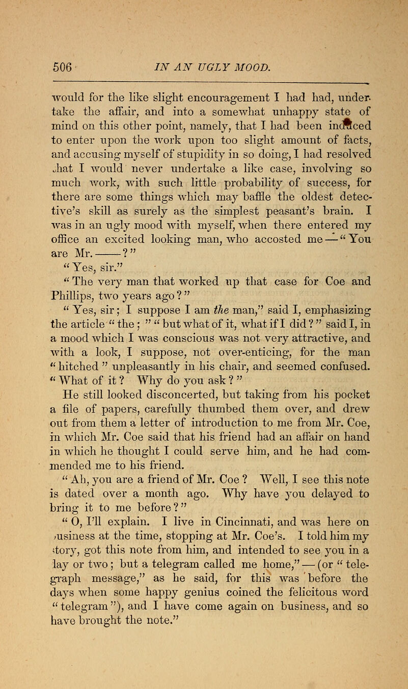 would for the like slight encouragement I had had, under, take the affair, and into a somewhat unhappy state of mind on this other point, namely, that I had been incraced to enter upon the work upon too slight amount of facts, and accusing myself of stupidity in so doing, I had resolved uhat I would never undertake a like case, involving so much work, with such little probability of success, for there are some things which may baffle the oldest detec- tive's skill as surely as the simplest peasant's brain. I was in an ugly mood with myself, when there entered my office an excited looking man, who accosted me — You are Mr. ? Yes, sir.  The very man that worked up that case for Coe and Phillips, two years ago ?   Yes, sir; I suppose I am the man, said I, emphasizing the article  the ;   but what of it, what if I did ?  said I, in a mood which I was conscious was not very attractive, and with a look, I suppose, not over-enticing, for the man  hitched  unpleasantly in his chair, and seemed confused.  What of it ? Why do you ask ?  He still looked disconcerted, but taking from his pocket a file of papers, carefully thumbed them over, and drew out from them a letter of introduction to me from Mr. Coe, in which Mr. Coe said that his friend had an affair on hand in which he thought I could serve him, and he had com- mended me to his friend.  Ah, you are a friend of Mr. Coe ? Well, I see this note is dated over a month ago. Why have you delayed to bring it to me before?  0, I'll explain. I live in Cincinnati, and was here on msiness at the time, stopping at Mr. Coe's. I told him my story, got this note from him, and intended to see you in a lay or two; but a telegram called me home, — (or  tele- graph message, as he said, for this was before the days when some happy genius coined the felicitous word telegram), and I have come again on business, and so have brought the note.