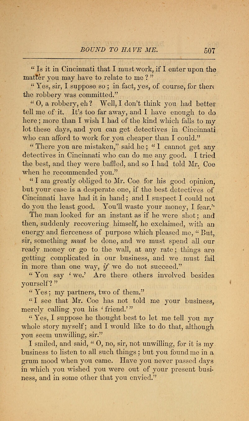  Is it in Cincinnati that I must work, if I enter upon the matter you may have to relate to me ?   Yes, sir, I suppose so ; in fact, yes, of course, for thert the robbery was committed.  0, a robbery, eh ? Well, I don't think you had better tell me of it. It's too far away, and I have enough to do here; more than I wish I had of the kind which falls to my lot these days, and you can get detectives in Cincinnati who can afford to work for you cheaper than I could.  There you are mistaken, said he ;  1 cannot get any detectives in Cincinnati who can do me any good. I tried the best, and they were baffled, and so I had told Mr. Coe when he recommended you.  I am greatly obliged to Mr. Coe for his good opinion, but your case is a desperate one, if the best detectives of Cincinnati have had it in hand; and I suspect I could not do you the least good. You'll waste your money, I fear.'* The man looked for an instant as if he were shot; and then, suddenly recovering himself, he exclaimed, with an energy and fierceness of purpose which pleased me,  But, sir, something must be done, and we must spend all our ready money or go to the wall, at any rate; things are getting complicated in our business, and we must fail in more than one way, if we do not succeed.  You say ' we.' Are there others involved besides yourself?   Yes ; my partners, two of them. I see that Mr. Coe has not told me your business, merely calling you his ' friend.'  Yes, I suppose he thought best to let me tell you my whole story myself; and I would like to do that, although you seem unwilling, sir. I smiled, and said,  0, no, sir, not unwilling, for it is my business to listen to all such things ; but you found me in a grum mood when you came. Have you never passed days in which you wished you were out of your present busi- ness, and in some other that you envied.