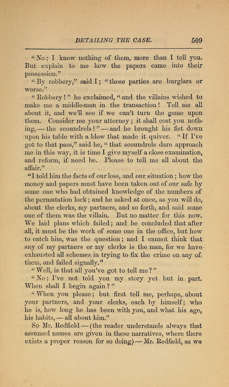  No ; I know nothing of them, more than I tell you. But explain to me how the papers came into their possession.  By robbery, said I;  those parties are burglars or worse.  Bobbery !  he exclaimed,  and the villains wished to make me a middle-man in the transaction! Tell me all about it, and we'll see if we can't turn the game upon them. Consider me your attorney ; it shall cost you noth- ing, — the scoundrels !  — and he brought his fist down upon his table with a blow that made it quiver.  If I've got to that pass, said he,  that scoundrels dare approach me in this way, it is time I give myself a close examination, and reform, if need be. Please to tell me all about the affair. I told him the facts of our loss, and our situation ; how the money and papers must have been taken out of our safe by some one who had obtained knowledge of the numbers of the permutation lock; and he asked at once, as you will do, about the clerks, my partners, and so forth, and said some one of them was the villain. But no matter for this now. We laid plans which failed; and he concluded that after all, it must be the work of some one in the office, but how to catch him, was the question; and I cannot think that: any of my partners or my clerks is the man, for we have.- exhausted all schemes, in trying to fix the crime on any of, them, and failed signally.  Well, is that all you've got to tell me ?   No; I've not told you my story yet but in: part. When shall I begin again ?  When you please; but first tell me, perhaps,, about your partners, and your clerks, each by himself; who he is, how long he has been with you, and what his age, his habits, — all about him. So Mr. Bedfield — (the reader understands always that assumed names are given in these narratives, where there exists a proper reason for so doing) — Mr, Bedfield, as w©