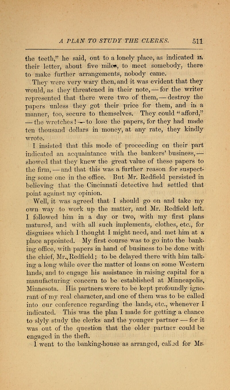 the teeth, he said, out to a lonely place, as indicated ifc their letter, about five mile*, to meet somebody, there to make further arrangements, nobody came. The}' were very wary then, and it was evident that they would, as they threatened in their note, — for the writer represented that there were two of them, — destroy the papers unless they got their price for them, and in a manner, too, secure to themselves. They could  afford, — the wretches ! —to lose the papers, for they had made ten thousand dollars in money, at any rate, they kindly wrote. I insisted that this mode of proceeding on their part indicated an acquaintance with the bankers' business,— showed that they knew the great value of these papers to the firm, — and that this was a further reason for suspect- ing some one in the office. But Mr. Redfield persisted in believing that the Cincinnati detective had settled that point against my opinion. Well, it was agreed that I should go on and take my own way to work up the matter, and Mr. Redfield left. I followed him in a day or two, with my first plans matured, and with all such implements, clothes, etc., for disguises which I thought I might need, and met him at a place appointed. My first course was to go into the bank- ing office, with papers in hand of business to be done with the chief, Mr..Redfield; to be delayed there with him talk- ing a long while over the matter of loans on some Western lands, and to engage his assistance in raising capital for a manufacturing concern to be established at Minneapolis, Minnesota. His partners were to be kept profoundly igno- rant of my real character, and one of them was to be called into our conference regarding the lands, etc., whenever I indicated. This was the plan I made for getting a chance to slyly study the clerks and the younger partner — for it was out of the question that the older partner could be engaged in the theft. 1 went to the banking-house as arranged, calbd for Mr.