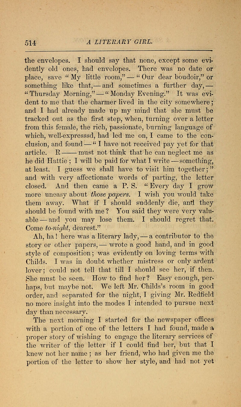 the envelopes. I should say that none, except some evi- dently old ones, had envelopes. There was no date or place, save  My little room, —  Our dear boudoir, or something like that,— and sometimes a further day,— Thursday Morning, — Monday Evening. It was evi- dent to me that the charmer lived in the city somewhere; and I had already made up my mind that she must be tracked out as the first step, when, turning over a letter from this female, the rich, passionate, burning language of which, well-expresssd, had led me on, I came to the con- clusion, and found —  I have not received pay yet for that article. R must not think that he can neglect me as he did Hattie ; I will be paid for what I write —something, at least. I guess we shall have to visit him together;  and with very affectionate words of parting, the letter closed. And then came a P. S.  Every day I grow more uneasy about those papers. I wish you would take them away. What if I should suddenly die, antl they should be found with me ? You said they were very valu- able— and you may lose them. I should regret that. Come to-night, dearest. Ah, ha! here was a literary lady, — a contributor to the story or other papers, — wrote a good hand, and in good style of composition; was evidently on loving terms with Childs. I was in doubt whether mistress or only ardent lover; could not tell that till I should see her, if then, She must be seen. How to find her? Easy enough, per- haps, but maybe not. We left Mr. Childs's room in good order, and separated for the night, I giving Mr. Redfield no more insight into the modes I intended to pursue next day than necessary. The next morning I started for the newspaper offices with a portion of one of the letters I had found, made a proper story of wishing to engage the literary services of the writer of the letter if I could find her, but that I knew not her name ; as her friend, who had given me the portion of the letter to show her style, and had not yet