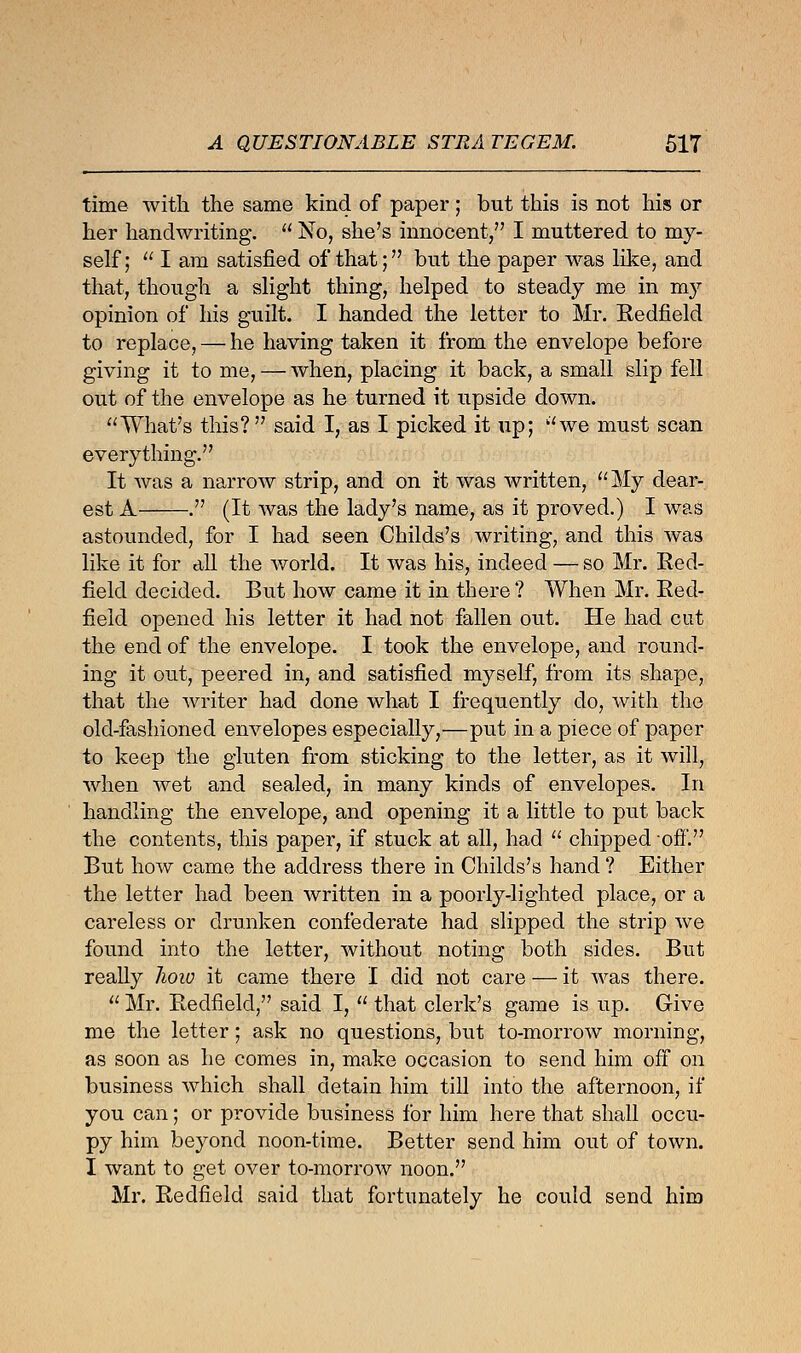 time with the same kind of paper; but this is not his or her handwriting.  No, she's innocent, I muttered to my- self;  I am satisfied of that; but the paper was like, and that, though a slight thing, helped to steady me in my opinion of his guilt. I handed the letter to Mr. Redfield to replace, — he having taken it from the envelope before giving it to me, — when, placing it back, a small slip fell out of the envelope as he turned it upside down. What's tins? said I, as I picked it up; we must scan everything. It was a narrow strip, and on it was written, My dear- est A . (It was the lady's name, as it proved.) I was astounded, for I had seen Childs's writing, and this was like it for all the world. It was his, indeed — so Mr. Red- field decided. But how came it in there ? When Mr. Red- field opened his letter it had not fallen out. He had cut the end of the envelope. I took the envelope, and round- ing it out, peered in, and satisfied myself, from its shape, that the writer had done what I frequently do, with the old-fashioned envelopes especially,—put in a piece of paper to keep the gluten from sticking to the letter, as it will, when wet and sealed, in many kinds of envelopes. In handling the envelope, and opening it a little to put back the contents, this paper, if stuck at all, had  chipped ofi*. But how came the address there in Childs's hand ? Either the letter had been written in a poorly-lighted place, or a careless or drunken confederate had slipped the strip we found into the letter, without noting both sides. But really hoiv it came there I did not care — it was there.  Mr. Redfield, said I,  that clerk's game is up. Give me the letter; ask no questions, but to-morrow morning, as soon as he comes in, make occasion to send him off on business which shall detain him till into the afternoon, if you can; or provide business for him here that shall occu- py him beyond noon-time. Better send him out of town. I want to get over to-morrow noon. Mr. Redfield said that fortunately he could send him