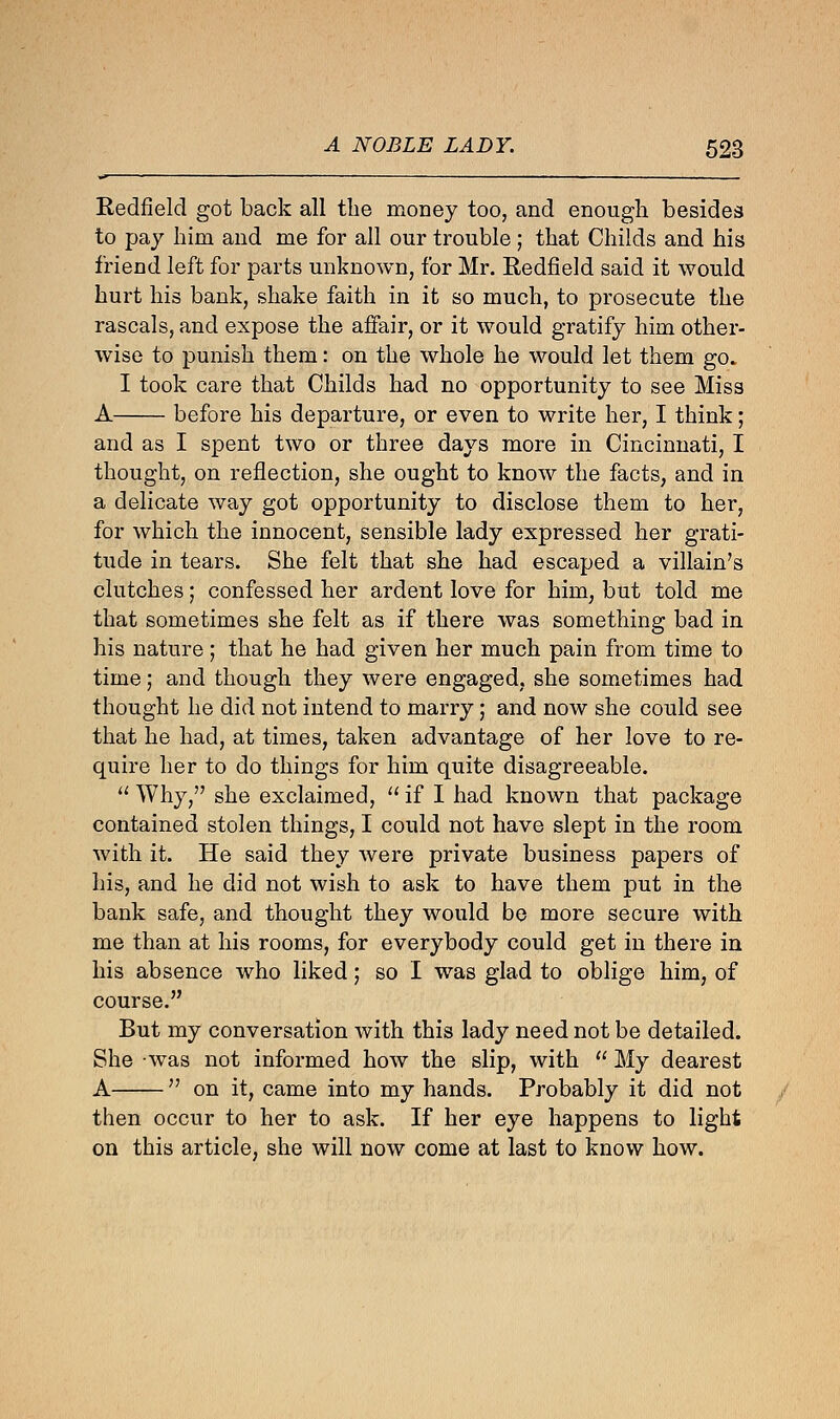 Redfield got back all the money too, and enough besides to pay him and me for all our trouble; that Childs and his friend left for parts unknown, for Mr. Redfield said it would hurt his bank, shake faith in it so much, to prosecute the rascals, and expose the affair, or it would gratify him other- wise to punish them: on the whole he would let them go. I took care that Childs had no opportunity to see Miss A before his departure, or even to write her, I think; and as I spent two or three days more in Cincinnati, I thought, on reflection, she ought to know the facts, and in a delicate way got opportunity to disclose them to her, for which the innocent, sensible lady expressed her grati- tude in tears. She felt that she had escaped a villain's clutches; confessed her ardent love for him, but told me that sometimes she felt as if there was something bad in his nature; that he had given her much pain from time to time; and though they were engaged, she sometimes had thought he did not intend to marry; and now she could see that he had, at times, taken advantage of her love to re- quire her to do things for him quite disagreeable.  Why, she exclaimed,  if I had known that package contained stolen things, I could not have slept in the room with it. He said they were private business papers of his, and he did not wish to ask to have them put in the bank safe, and thought they would be more secure with me than at his rooms, for everybody could get in there in his absence who liked; so I was glad to oblige him, of course. But my conversation with this lady need not be detailed. She was not informed how the slip, with  My dearest A  on it, came into my hands. Probably it did not then occur to her to ask. If her eye happens to light on this article, she will now come at last to know how.