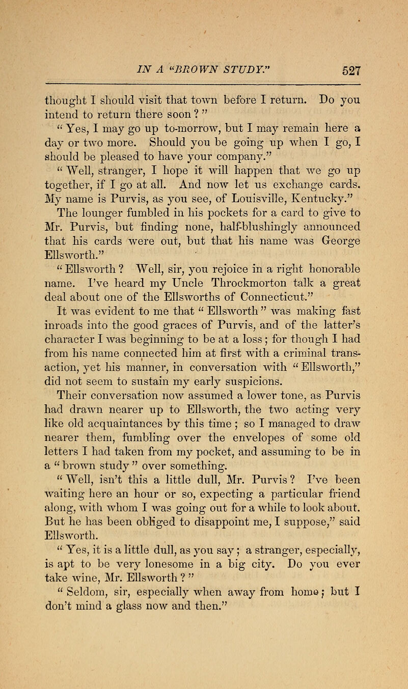 thought I should visit that town before I return. Do you intend to return there soon ?   Yes, I may go up to-morrow, but I may remain here a day or two more. Should you be going up when I go, I should be pleased to have your company.  Well, stranger, I hope it will happen that we go up together, if I go at all. And now let us exchange cards. My name is Purvis, as you see, of Louisville, Kentucky. The lounger fumbled in his pockets for a card to give to Mr. Purvis, but finding none, half-blushingly announced that his cards were out, but that his name was George Ellsworth.  Ellsworth ? Well, sir, you rejoice in a right honorable name. I've heard my Uncle Throckmorton talk a great deal about one of the Ellsworths of Connecticut. It was evident to me that  Ellsworth  was making fast inroads into the good graces of Purvis, and of the latter's character I was beginning to be at a loss; for though I had from his name connected him at first with a criminal trans- action, yet his manner, in conversation with  Ellsworth, did not seem to sustain my early suspicions. Their conversation now assumed a lower tone, as Purvis had drawn nearer up to Ellsworth, the two acting very like old acquaintances by this time ; so I managed to draw nearer them, fumbling over the envelopes of some old letters I had taken from my pocket, and assuming to be in a  brown study  over something.  Well, isn't this a little dull, Mr. Purvis ? I've been waiting here an hour or so, expecting a particular friend along, with whom I was going out for a while to look about. But he has been obliged to disappoint me, I suppose, said Ellsworth.  Yes, it is a little dull, as you say; a stranger, especially, is apt to be very lonesome in a big city. Do you ever take wine, Mr. Ellsworth ?   Seldom, sir, especially when away from homo j but I don't mind a glass now and then.