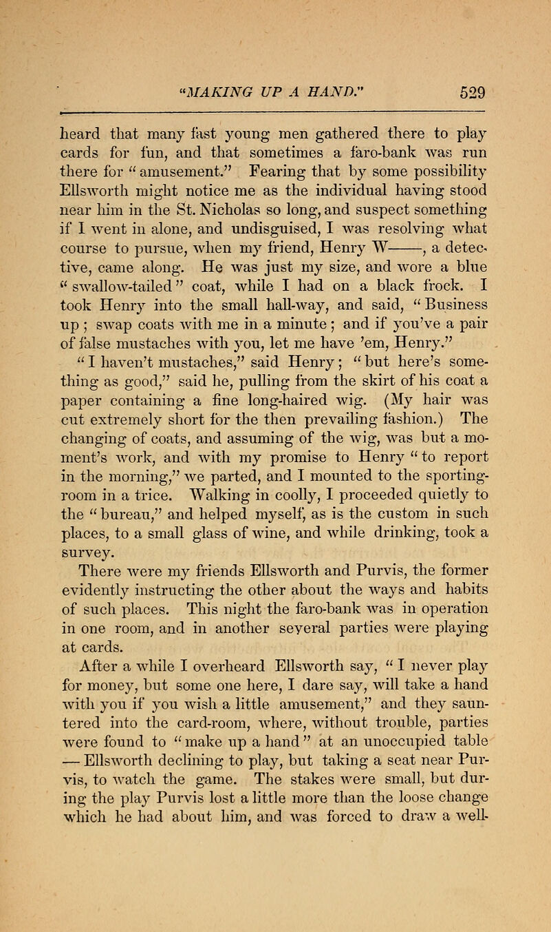 heard that many fast young men gathered there to play cards for fun, and that sometimes a faro-bank was run there for u amusement. Fearing that by some possibility Ellsworth might notice me as the individual having stood near him in the St. Nicholas so long, and suspect something if I went in alone, and undisguised, I was resolving what course to pursue, when my friend, Henry W , a detect tive, came along. He was just my size, and wore a blue 11 swallow-tailed coat, while I had on a black frock. I took Henry into the small hall-way, and said,  Business up ; swap coats with me in a minute; and if you've a pair of false mustaches with you, let me have 'em, Henry.  I haven't mustaches, said Henry;  but here's some- thing as good, said he, pulling from the skirt of his coat a paper containing a fine long-haired wig. (My hair was cut extremely short for the then prevailing fashion.) The changing of coats, and assuming of the wig, was but a mo- ment's work, and with my promise to Henry  to report in the morning, we parted, and I mounted to the sporting- room in a trice. Walking in coolly, I proceeded quietly to the  bureau, and helped myself, as is the custom in such places, to a small glass of wine, and while drinking, took a survey. There were my friends Ellsworth and Purvis, the former evidently instructing the other about the ways and habits of such places. This night the faro-bank was in operation in one room, and in another seyeral parties were playing at cards. After a while I overheard Ellsworth say,  I never play for money, but some one here, I dare say, will take a hand with you if you wish a little amusement, and they saun- tered into the card-room, where, without trouble, parties were found to  make up a hand  at an unoccupied table — Ellsworth declining to play, but taking a seat near Pur- vis, to watch the game. The stakes were small, but dur- ing the pla}r Purvis lost a little more than the loose change which he had about him, and was forced to draw a well-