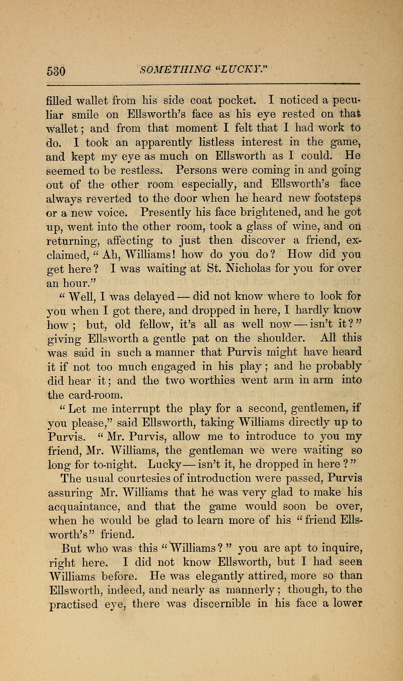 filled wallet from his side coat pocket. I noticed a pecu- liar smile on Ellsworth's face as his eye rested on that wallet; and from that moment I felt that I had work to do. I took an apparently listless interest in the game, and kept my eye as much on Ellsworth as I could. He seemed to be restless. Persons were coming in and going out of the other room especially, and Ellsworth's face always reverted to the door when he heard new footsteps or a new voice. Presently his face brightened, and he got up, went into the other room, took a glass of wine, and on returning, affecting to just then discover a friend, ex- claimed,  Ah, Williams! how do you do ? How did you get here ? I was waiting at St. Nicholas for you for over an hour.  Well, I was delayed — did not know where to look for you when I got there, and dropped in here, I hardly know how; but, old fellow, it's all as well now — isn't it? giving Ellsworth a gentle pat on the shoulder. All this was said in such a manner that Purvis might have heard it if not too much engaged in his play; and he probably did hear it; and the two worthies went arm in arm into the card-room.  Let me interrupt the play for a second, gentlemen, if you please, said Ellsworth, taking Williams directly up to Purvis.  Mr. Purvis, allow me to introduce to you my friend, Mr. Williams, the gentleman we were waiting so long for to-night. Lucky— isn't it, he dropped in here ?  The usual courtesies of introduction were passed, Purvis assuring Mr. Williams that he was very glad to make his acquaintance, and that the game would soon be over, when he would be glad to learn more of his  friend Ells- worth's friend. But who was this  Williams ?  you are apt to inquire, right here. I did not know Ellsworth, but I had seen Williams before. He was elegantly attired, more so than Ellsworth, indeed, and nearly as mannerly; though, to the practised eye, there was discernible in his face a lower