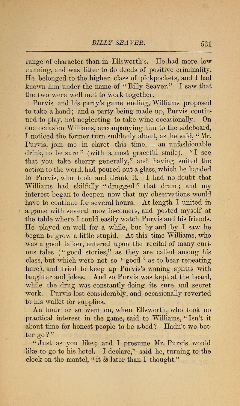 range of character than in Ellsworth's. He had more low cunning, and was fitter to do deeds of positive criminality. He belonged to the higher class of pickpockets, and I had known him under the name of  Billy Seaver. I saw that the two were well met to work together. Purvis and his party's game ending, Williams proposed to take a hand; and a party being made up, Purvis contin- ued to play, not neglecting to take wine occasionally. On one occasion Williams, accompanying him to the sideboard, I noticed the former turn suddenly about, as he said,  Mr. Purvis, join me in claret this time, — an unfashionable drink, to be sure  (with a most graceful smile).  I see that you take sherry generally, and having suited the action to the word, had poured out a glass, which he handed to Purvis, who took and drank it. I had no doubt that Williams had skilfully  drugged that dram; and my interest began to deepen now that my observations would have to continue for several hours. At length I united in a game with several new in-comers, and posted myself at the table where I could easily watch Purvis and his friends. He played on well for a while, but by and by I saw he began to grow a little stupid. At this time Williams, who was a good talker, entered upon the recital of many curi- ous tales ( good stories, as they are called among his class, but which were not so  good  as to bear repeating here), and tried to keep up Purvis's waning spirits with laughter and jokes. And so Purvis was kept at the board, while the drug was constantly doing its sure and secret work. Purvis lost considerably, and occasionally reverted to his wallet for supplies. An hour or so went on, when Ellsworth, who took no practical interest in the game, said to Williams,  Isn't it about time for honest people to be a-bed ? Hadn't we bet- ter go ?   Just as you like; and I presume Mr. Purvis would like to go to his hotel. I declare, said he, turning to the clock on the mantel,  it is later than I thought.