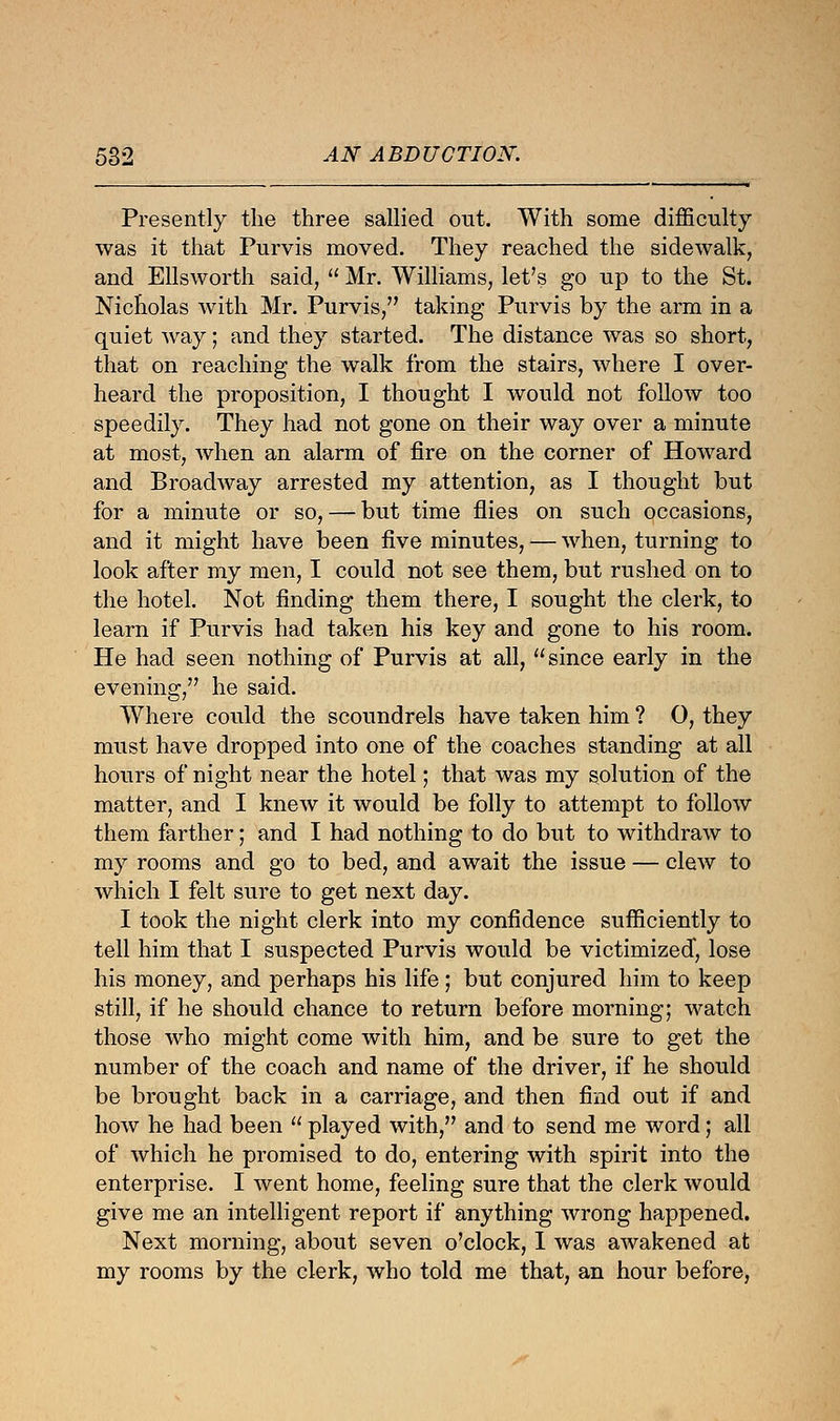 Presently the three sallied out. With some difficulty was it that Purvis moved. They reached the sidewalk, and Ellsworth said,  Mr. Williams, let's go up to the St. Nicholas with Mr. Purvis, taking Purvis by the arm in a quiet way; and they started. The distance was so short, that on reaching the walk from the stairs, where I over- heard the proposition, I thought I would not follow too speedily. They had not gone on their way over a minute at most, when an alarm of fire on the corner of Howard and Broadway arrested my attention, as I thought but for a minute or so, — but time flies on such occasions, and it might have been five minutes, — when, turning to look after my men, I could not see them, but rushed on to the hotel. Not finding them there, I sought the clerk, to learn if Purvis had taken his key and gone to his room. He had seen nothing of Purvis at all, since early in the evening, he said. Where could the scoundrels have taken him ? 0, they must have dropped into one of the coaches standing at all hours of night near the hotel; that was my solution of the matter, and I knew it would be folly to attempt to follow them farther; and I had nothing to do but to withdraw to my rooms and go to bed, and await the issue — clew to which I felt sure to get next day. I took the night clerk into my confidence sufficiently to tell him that I suspected Purvis would be victimized, lose his money, and perhaps his life; but conjured him to keep still, if he should chance to return before morning; watch those who might come with him, and be sure to get the number of the coach and name of the driver, if he should be brought back in a carriage, and then find out if and how he had been  played with, and to send me word; all of which he promised to do, entering with spirit into the enterprise. I went home, feeling sure that the clerk would give me an intelligent report if anything wrong happened. Next morning, about seven o'clock, I was awakened at my rooms by the clerk, who told me that, an hour before,