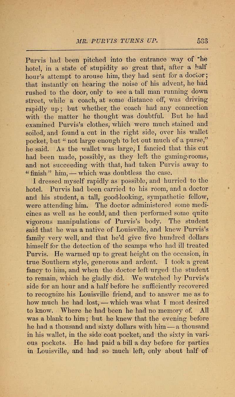 Mm PURVIS TURNS UP. 5S3 Purvis had been pitched into the entrance way of *he hotel, in a state of stupidity so great that, after a half hour's attempt to arouse him, they had sent for a doctor; that instantly on hearing the noise of his advent, he had rushed to the door, only to see a tall man running down street, while a coach, at some distance off, was driving rapidly up; but whether the coach had any connection with the matter he thought was doubtful. But he had examined Purvis's clothes, which were much stained and soiled, and found a cut in the right side, over his wallet pocket, but  not large enough to let out much of a purse, he said. As the wallet was large, I fancied that this cut had been made, possibly, as they left the gaming-rooms, and not succeeding with that, had taken Purvis away to  finish  him, — which was doubtless the case. I dressed myself rapidly as possible, and hurried to the hotel. Purvis had been carried to his room, and a doctor and his student, a tall, good-looking, sympathetic fellow, were attending him. The doctor administered some medi- cines as well as he could, and then performed some quite vigorous manipulations of Purvis's body. The student said that he was a native of Louisville, and knew Purvis's family very well, and that he'd give five hundred dollars himself for the detection of the scamps Avho had ill treated Purvis. He warmed up to great height on the occasion, in true Southern style, generous and ardent. I took a great fancy to him, and when the doctor left urged the student to remain, which he gladly did. We watched by Purvis's side for an hour and a half before he sufficiently recovered to recognize his Louisville friend, and to answer me as to how much he had lost, — which was what I most desired to know. Where he had been he had no memory of. All was a blank to him; but he knew that the evening before he had a thousand and sixty dollars with him — a thousand in his wallet, in the side coat pocket, and the sixty in vari- ous pockets. He had paid a bill a day before for parties in Louisville, and had so much left, only about half of