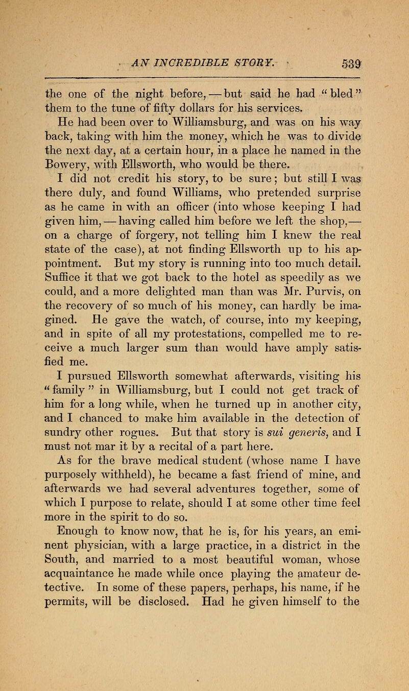 the one of the night before,—but said he had bled them to the tune of fifty dollars for his services. He had been over to Williamsburg, and was on his way- back, taking with him the money, which he was to divide the next day, at a certain hour, in a place he named in the Bowery, with Ellsworth, who would be there. I did not credit his story, to be sure; but still I was there duly, and found Williams, who pretended surprise as he came in with an officer (into whose keeping I had given him, — having called him before we left the shop,— on a charge of forgery, not telling him I knew the real state of the case), at not finding Ellsworth up to his ap- pointment. But my story is running into too much detail. Suffice it that we got back to the hotel as speedily as we could, and a more delighted man than was Mr. Purvis, on the recovery of so much of his money, can hardly be ima- gined. He gave the watch, of course, into my keeping, and in spite of all my protestations, compelled me to re- ceive a much larger sum than would have amply satis- fied me. I pursued Ellsworth somewhat afterwards, visiting his  family  in Williamsburg, but I could not get track of him for a long while, when he turned up in another city, and I chanced to make him available in the detection of sundry other rogues. But that story is sui generis, and I must not mar it by a recital of a part here. As for the brave medical student (whose name I have purposely withheld), he became a fast friend of mine, and afterwards we had several adventures together, some of which I purpose to relate, should I at some other time feel more in the spirit to do so. Enough to know now, that he is, for his years, an emi- nent physician, with a large practice, in a district in the South, and married to a most beautiful woman, whose acquaintance he made while once playing the amateur de- tective. In some of these papers, perhaps, his name, if he permits, will be disclosed. Had he given himself to the