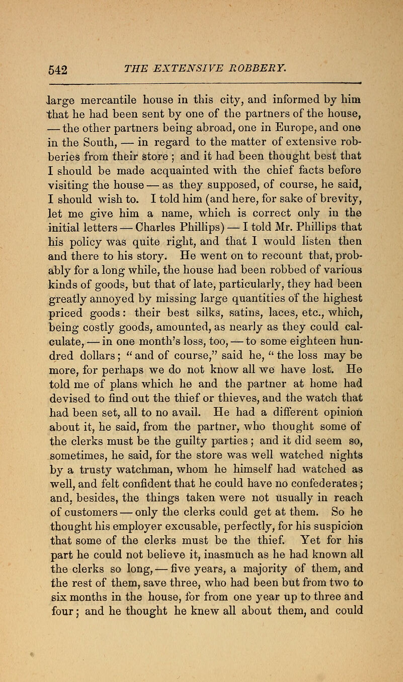 large mercantile house in this city, and informed by him that he had been sent by one of the partners of the house, — the other partners being abroad, one in Europe, and one in the South, — in regard to the matter of extensive rob- beries from their store ; and it had been thought best that I should be made acquainted with the chief facts before visiting the house — as they supposed, of course, he said, I should wish to. I told him (and here, for sake of brevity, let me give him a name, which is correct only in the initial letters — Charles Phillips) — I told Mr. Phillips that his policy was quite right, and that I would listen then and there to his story. He went on to recount that, prob- ably for a long while, the house had been robbed of various kinds of goods, but that of late, particularly, they had been greatly annoyed by missing large quantities of the highest priced goods: their best silks, satins, laces, etc., which, being costly goods, amounted, as nearly as they could cal- culate, — in one month's loss, too, — to some eighteen hun- dred dollars;  and of course, said he,  the loss may be more, for perhaps we do not know all we have lost. He told me of plans which he and the partner at home had devised to find out the thief or thieves, and the watch that had been set, all to no avail. He had a different opinion about it, he said, from the partner, who thought some of the clerks must be the guilty parties ; and it did seem so, sometimes, he said, for the store was well watched nights by a trusty watchman, whom he himself had watched as well, and felt confident that he could have no confederates; and. besides, the things taken were not usually in reach of customers — only the clerks could get at them. So he thought his employer excusable, perfectly, for his suspicion that some of the clerks must be the thief. Yet for his part he could not believe it, inasmuch as he had known all the clerks so long, — five years, a majority of them, and the rest of them, save three, who had been but from two to six months in the house, for from one year up to three and four; and he thought he knew all about them, and could