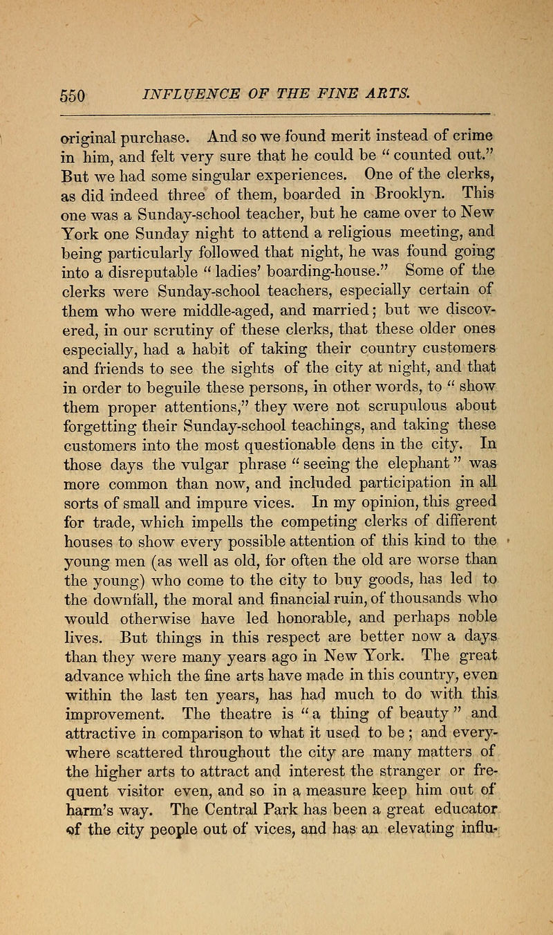 original purchase. And so we found merit instead of crime in him, and felt very sure that he could be  counted out. But Ave had some singular experiences. One of the clerks, as did indeed three of them, boarded in Brooklyn. This one was a Sunday-school teacher, but he came over to New York one Sunday night to attend a religious meeting, and being particularly followed that night, he was found going into a disreputable  ladies' boarding-house. Some of the clerks were Sunday-school teachers, especially certain of them who were middle-aged, and married; but we discov- ered, in our scrutiny of these clerks, that these older ones especially, had a habit of taking their country customers and friends to see the sights of the city at night, and that in order to beguile these persons, in other words, to  show them proper attentions, they were not scrupulous about forgetting their Sunday-school teachings, and taking these customers into the most questionable dens in the city. In those days the vulgar phrase  seeing the elephant  was more common than now, and included participation in all sorts of small and impure vices. In my opinion, this greed for trade, which impells the competing clerks of different houses to show every possible attention of this kind to the young men (as well as old, for often the old are worse than the young) who come to the city to buy goods, has led to the downfall, the moral and financial ruin, of thousands who would otherwise have led honorable, and perhaps noble lives. But things in this respect are better now a days than they were many years ago in New York. The great advance which the fine arts have made in this country, even within the last ten years, has had much to do with this improvement. The theatre is , a thing of beauty  and attractive in comparison to what it used to be; and every- where scattered throughout the city are many matters of the higher arts to attract and interest the stranger or fre- quent visitor even, and so in a measure keep him out of harm's way. The Central Park has been a great educator of the city people out of vices, and has an elevating influ-