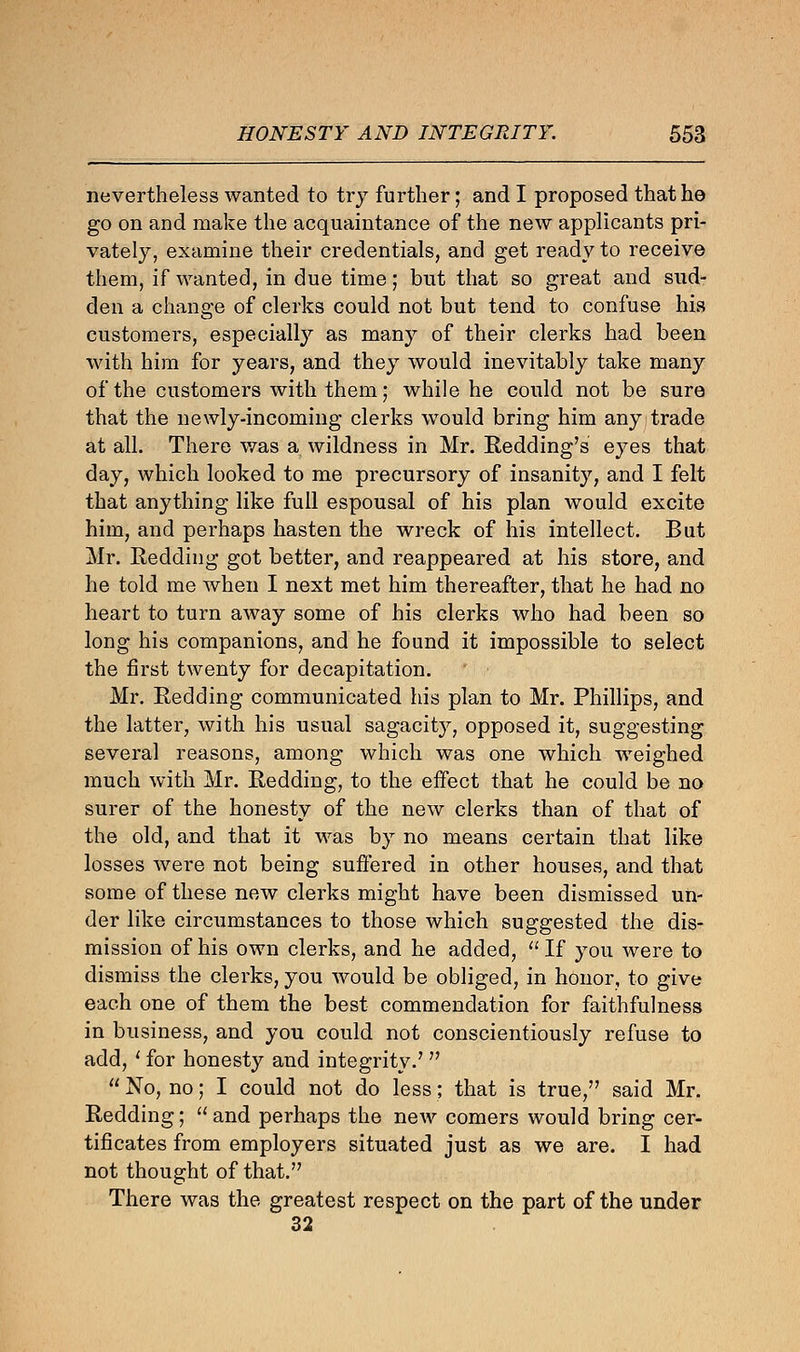 nevertheless wanted to try further; and I proposed that he go on and make the acquaintance of the new applicants pri- vately, examine their credentials, and get ready to receive them, if wanted, in due time; but that so great and sud- den a change of clerks could not but tend to confuse his customers, especially as many of their clerks had been with him for years, and they would inevitably take many of the customers with them; while he could not be sure that the newly-incoming clerks would bring him any trade at all. There was a wildness in Mr. Redding's eyes that day, which looked to me precursory of insanity, and I felt that anything like full espousal of his plan would excite him, and perhaps hasten the wreck of his intellect. Bat Mr. Redding got better, and reappeared at his store, and he told me when I next met him thereafter, that he had no heart to turn away some of his clerks who had been so long his companions, and he found it impossible to select the first twenty for decapitation. Mr. Redding communicated his plan to Mr. Phillips, and the latter, with his usual sagacity, opposed it, suggesting several reasons, among which was one which weighed much with Mr. Redding, to the effect that he could be no surer of the honesty of the new clerks than of that of the old, and that it was by no means certain that like losses were not being suffered in other houses, and that some of these new clerks might have been dismissed un- der like circumstances to those which suggested the dis- mission of his own clerks, and he added,  If you were to dismiss the clerks, you would be obliged, in honor, to give each one of them the best commendation for faithfulness in business, and you could not conscientiously refuse to add, ' for honesty and integrity.7   No, no; I could not do less; that is true, said Mr. Redding;  and perhaps the new comers would bring cer- tificates from employers situated just as we are. I had not thought of that. There was the greatest respect on the part of the under 32