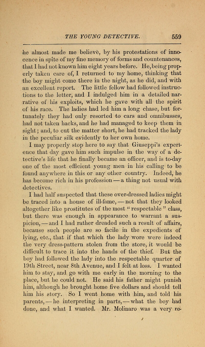 he almost made me believe, by his protestations of inno- cence in spite of my fine memory of forms and countenances, that I had not known him eight years before. He,being prop- erly taken care of, I returned to my home, thinking that the boy might come there in the night, as he did, and with an excellent report. The little fellow had followed instruc- tions to the letter, and I indulged him in a detailed nar- rative of his exploits, which he gave with all the spirit of his race. The ladies had led him a long chase, but for- tunately they had only resorted to cars and omnibusses, had not taken hacks, and he had managed to keep them in sight; and, to cut the matter short, he had tracked the lady in the peculiar silk evidently to her own home. I may properly stop here to say that Giuseppi's experi- ence that day gave him such impulse in the way of a de- tective's life that he finally became an officer, and is to-day one of the most efficient young men in his calling to be found anywhere in this or any other country. Indeed, he has become rich in his profession — a thing not usual with detectives. I had half suspected that these over-dressed ladies might be traced into a house of ill-fame,—not that they looked altogether like prostitutes of the most  respectable  class, but there was enough in appearance to warrant a sus- picion,— and I had rather dreaded such a result of affairs, because such people are so facile in the expedients of lying, etc., that if that which the lady wore were indeed the very dress-pattern stolen from the store, it would be difficult to trace it into the hands of the thief. But the boy had followed the lady into the respectable quarter of 19th Street, near 8th Avenue, and I felt at loss. I wanted him to stay, and go with me early in the morning to the place, but he could not. He said his father might punish him, although he brought home five dollars and should tell him his story. So I went home with him, and told his parents, — he interpreting in parts, — what the boy had done, and what I wanted. Mr. Molinaro was a very re-