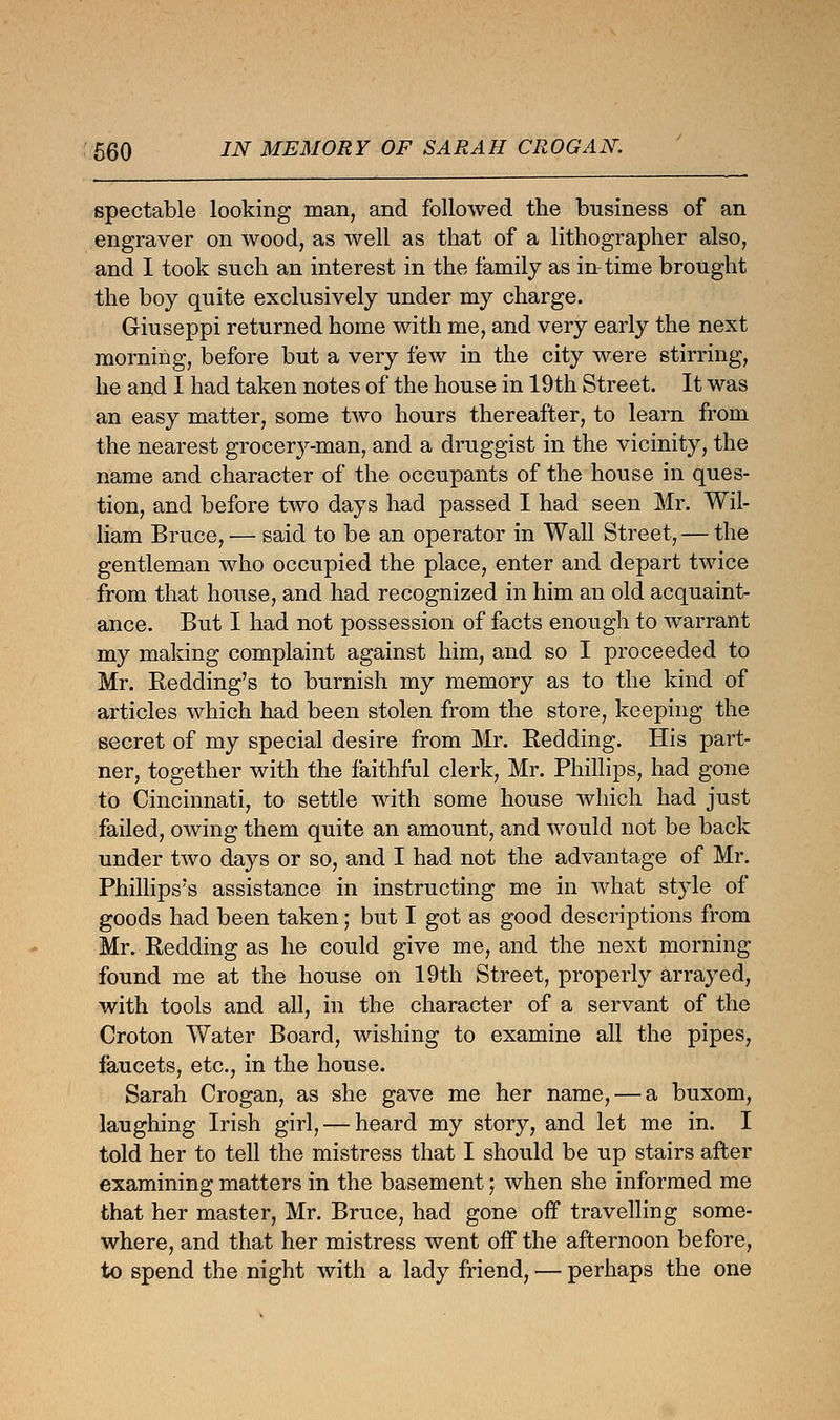 spectable looking man, and followed the business of an engraver on wood, as well as that of a lithographer also, and I took such an interest in the family as in time brought the boy quite exclusively under my charge. Giuseppi returned home with me, and very early the next morning, before but a very few in the city were stirring, he and I had taken notes of the house in 19th Street. It was an easy matter, some two hours thereafter, to learn from the nearest grocery-man, and a druggist in the vicinity, the name and character of the occupants of the house in ques- tion, and before two days had passed I had seen Mr. Wil- liam Bruce, — said to be an operator in Wall Street, — the gentleman who occupied the place, enter and depart twice from that house, and had recognized in him an old acquaint- ance. But I had not possession of facts enough to warrant my making complaint against him, and so I proceeded to Mr. Bidding's to burnish my memory as to the kind of articles which had been stolen from the store, keeping the secret of my special desire from Mr. Redding. His part- ner, together with the faithful clerk, Mr. Phillips, had gone to Cincinnati, to settle with some house which had just failed, owing them quite an amount, and would not be back under two days or so, and I had not the advantage of Mr. Phillips's assistance in instructing me in what style of goods had been taken; but I got as good descriptions from Mr. Redding as he could give me, and the next morning found me at the house on 19th Street, properly arrayed, with tools and all, in the character of a servant of the Croton Water Board, wishing to examine all the pipes, faucets, etc., in the house. Sarah Crogan, as she gave me her name, — a buxom, laughing Irish girl, — heard my story, and let me in. I told her to tell the mistress that I should be up stairs after examining matters in the basement; when she informed me that her master, Mr. Bruce, had gone off travelling some- where, and that her mistress went off the afternoon before, to spend the night with a lady friend, — perhaps the one