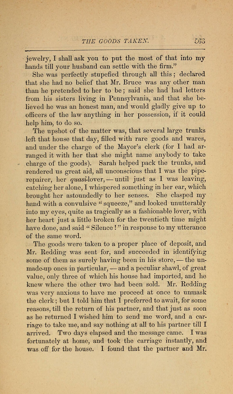 THE GOODS TAKEN. jewelry, I shall ask you to put the most of that into my hands till your husband can settle with the firm. She was perfectly stupefied through all this 5 declared that she had no belief that Mr. Bruce was any other man than he pretended to her to be; said she had had letters from his sisters living in Pennsylvania, and that she be- lieved he was an honest man, and would gladly give up to officers of the law anything in her possession, if it could help him-, to do so. The upshot of the matter was, that several large trunks left that house that day, filled with rare goods and wares, and under the charge of the Mayor's clerk (for I had ar- ranged it with her that she might name anybody to take charge of the goods). Sarah helped pack the trunks, and rendered us great aid, all unconscious that I was the pipe- repairer, her quasi-lover, — until just as I was leaving, catching her alone, I whispered something in her ear, which brought her astoundedly to her senses. She clasped my hand with a convulsive  squeeze, and looked unutterably into my eyes, quite as tragically as a fashionable lover, with her heart just a little broken for the twentieth time might have done, and said  Silence ! in response to my utterance of the same word. The goods were taken to a proper place of deposit, and Mr. Redding was sent for, and succeeded in identifying some of them as surely having been in his store, — the un- made-up ones in particular, — and a peculiar shawl, of great value, only three of which his house had imported, and he knew where the other two had been sold. Mr. Eedding was very anxious to have me proceed at once to unmask the clerk; but I told him that I preferred to await, for some reasons, till the return of his partner, and that just as soon as he returned I wished him to send me word, and a car- riage to take me, and say nothing at all to his partner till I arrived. Two days elapsed and the message came. I was fortunately at home, and took the carriage instantly, and was off for the house. I found that the partner and Mr.