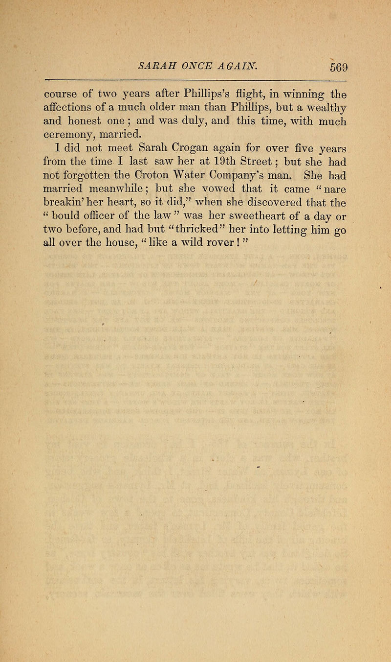 course of two years after Phillips's flight, in winning the affections of a much older man than Phillips, but a wealthy and honest one ; and was duly, and this time, with much ceremony, married. 1 did not meet Sarah Crogan again for over five years from the time I last saw her at 19th Street; but she had not forgotten the Croton Water Company's man. She had married meanwhile; but she vowed that it came  nare breakin' her heart, so it did, when she discovered that the  bould officer of the law  was her sweetheart of a day or two before, and had but thricked her into letting him go all over the house,  like a wild rover! 