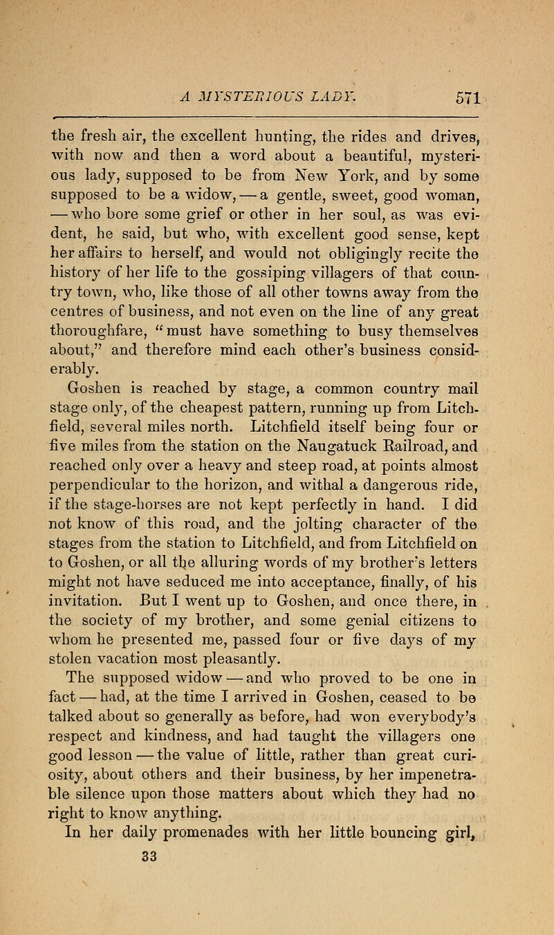 the fresh air, the excellent hunting, the rides and drives, with now and then a word about a beautiful, mysteri- ous lady, supposed to be from New York, and by some supposed to be a widow, — a gentle, sweet, good woman, •— who bore some grief or other in her soul, as was evi- dent, he said, but who, with excellent good sense, kept her affairs to herself, and would not obligingly recite the history of her life to the gossiping villagers of that coun- try town, who, like those of all other towns away from the centres of business, and not even on the line of any great thoroughfare,  must have something to busy themselves about, and therefore mind each other's business consid- erably. Goshen is reached by stage, a common country mail stage only, of the cheapest pattern, running up from Litch- field, several miles north. Litchfield itself being four or five miles from the station on the Naugatuck Railroad, and reached only over a heavy and steep road, at points almost perpendicular to the horizon, and withal a dangerous ride, if the stage-horses are not kept perfectly in hand. I did not know of this road, and the jolting character of the stages from the station to Litchfield, and from Litchfield on to Goshen, or all the alluring words of my brother's letters might not have seduced me into acceptance, finally, of his invitation. But I went up to Goshen, and once there, in the society of my brother, and some genial citizens to whom he presented me, passed four or five days of my stolen vacation most pleasantly. The supposed widow — and who proved to be one in fact — had, at the time I arrived in Goshen, ceased to be talked about so generally as before, had won everybody's respect and kindness, and had taught the villagers one good lesson — the value of little, rather than great curi- osity, about others and their business, by her impenetra- ble silence upon those matters about which they had no right to know anything. In her daily promenades with her little bouncing girl, 33