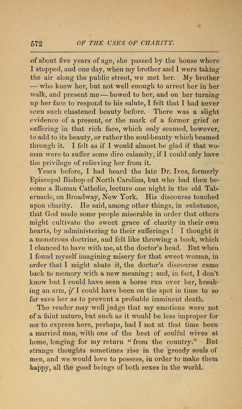 of about five years of age, she passed by the house where 1 stopped, and one day, when my brother and I were taking the air along the public street, we met her. My brother — who knew her, but not well enough to arrest her in her walk, and present me — bowed to her, and on her turning up her face to respond to his salute, I felt that I had never seen such chastened beauty before. There was a slight evidence of a present, or the mark of a former grief or suffering in that rich face, which only seemed, however, to add to its beauty, or rather the soul-beauty which beamed through it. I felt as if I would almost be glad if that wo- man Avere to suffer some dire calamity, if I could only have the privilege of relieving her from it. Years before, I had heard the late Dr. Ives, formerly Episcopal Bishop of North Carolina, but who had then be- come a Roman Catholic, lecture one night in the old Tab- ernacle, on Broadway, New York. His discourse touched upon charity. He said, among other things, in substance, that God made some people miserable in order that others might cultivate the sweet grace of charity in their own hearts, by administering to their sufferings ! I thought it a monstrous doctrine, and felt like throwing a book, which I chanced to have with me, at the doctor's head. But when I found myself imagining misery for that sweet woman, in order that I might abate it, the doctor's discourse came back to memory with a new meaning ; and, in fact, I don't know but I could have seen a horse run over her, break- ing an arm, if I could have been on the spot in time to so far save her as to prevent a probable imminent death. The reader may well judge that my emotions were not of a faint nature, but such as it would be less improper for me to express here, perhaps, had I not at that time been a married man, with one of the best of soulful wives at home, longing for my return  from the country. But strange thoughts sometimes rise in the greedy souls of men, and we would love to possess, in order to make them happy, all the good beings of both sexes in the world.