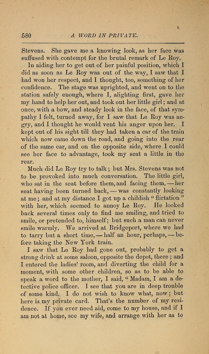 Stevens. She gave me a knowing look, as her face was suffused with contempt for the brutal remark of Le Roy. In aiding her to get out of her painful position, which I did as soon as Le Roy was out of the way, I saw that I had won her respect, and I thought, too, something of her confidence. The stage was uprighted, and went on to the station safely enough, where I, alighting first, gave her my hand to help her out, and took out her little girl; and at once, with a bow, and steady look in the face, of that sym- pathy I felt, turned away, for I saw that Le Roy was an- gry, and I thought he would vent his anger upon her. I kept out of his sight till they had taken a car of the train which now came down the road, and going into the rear of the same car, and on the opposite side, where I could see her face to advantage, took my seat a little in the rear. Much did Le Roy try to talk ; but Mrs. Stevens was not to be provoked into much conversation. The little girl, who sat in the seat before them, and facing them,—her seat having been turned back, — was constantly looking at me; and at my distance I got up a childish  flirtation  with her, which seemed to annoy Le Roy. He looked back several times only to find me smiling, and tried to smile, or pretended to, himself; but such a man can never smile warmly. We arrived at Bridgeport, where we had to tarry but a short time, — half an hour, perhaps, — be- fore taking the New York train. I saw that Le Roy had gone out, probably to get a strong drink at some saloon, opposite the depot, there ; and I entered the ladies' room, and diverting the child for a moment, with some other children, so as to be able to speak a word to the mother, I said,  Madam, I am a de- tective police officer. I see that you are in deep trouble of some kind. I do not wish to know what, now; but here is my private card. That's the number of my resi- dence. If you ever need aid, come to my house, and if I am not at home, see my wife, and arrange with her as to