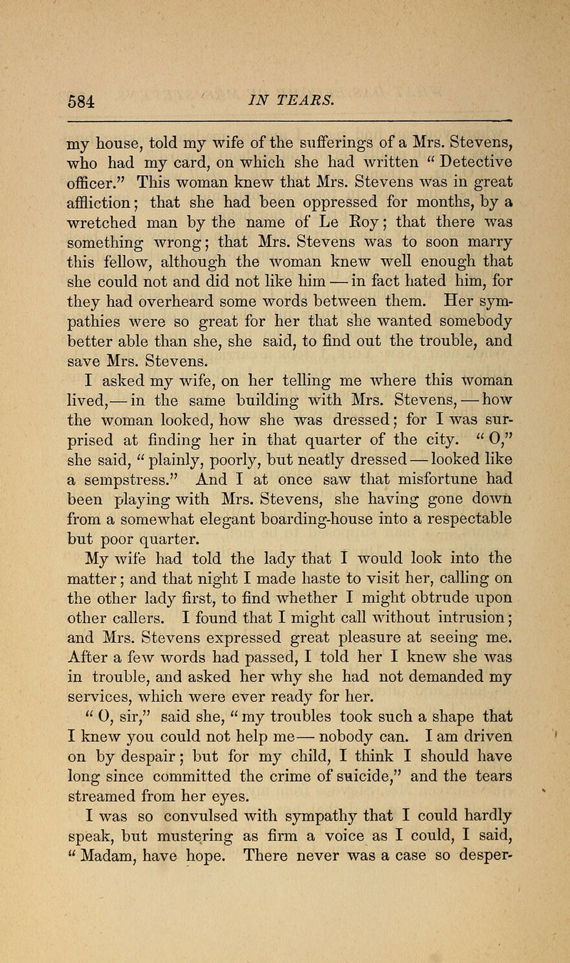 my house, told my wife of the sufferings of a Mrs. Stevens, who had my card, on which she had written  Detective officer. This woman knew that Mrs. Stevens was in great affliction; that she had been oppressed for months, by a wretched man by the name of Le Roy; that there was something wrong; that Mrs. Stevens was to soon marry this fellow, although the woman knew well enough that she could not and did not like him — in fact hated him, for they had overheard some words between them. Her sym- pathies were so great for her that she wanted somebody better able than she, she said, to find out the trouble, and save Mrs. Stevens. I asked my wife, on her telling me where this woman lived,— in the same building with Mrs. Stevens,—how the woman looked, how she was dressed; for I was sur- prised at finding her in that quarter of the city.  0, she said, plainly, poorly, but neatly dressed — looked like a sempstress. And I at once saw that misfortune had been playing with Mrs. Stevens, she having gone down from a somewhat elegant boarding-house into a respectable but poor quarter. My wife had told the lady that I would look into the matter; and that night I made haste to visit her, calling on the other lady first, to find whether I might obtrude upon other callers. I found that I might call without intrusion; and Mrs. Stevens expressed great pleasure at seeing me. After a few words had passed, I told her I knew she was in trouble, and asked her why she had not demanded my services, which were ever ready for her.  0, sir, said she,  my troubles took such a shape that I knew you could not help me— nobody can. I am driven on by despair; but for my child, I think I should have long since committed the crime of suicide, and the tears streamed from her eyes. I was so convulsed with sympathy that I could hardly speak, but mustering as firm a voice as I could, I said,  Madam, have hope. There never was a case so desper-