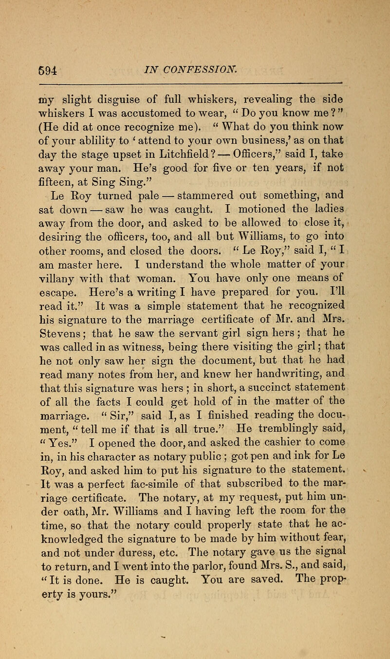 my slight disguise of full whiskers, revealing the side whiskers I was accustomed to wear,  Do you know me ?  (He did at once recognize me).  What do you think now of your ablility to ' attend to your own business/ as on that day the stage upset in Litchfield ? — Officers, said I, take away your man. He's good for five or ten years, if not fifteen, at Sing Sing. Le Roy turned pale — stammered out something, and sat down — saw he was caught. I motioned the ladies away from the door, and asked to be allowed to close it, desiring the officers, too, and all but Williams, to go into other rooms, and closed the doors.  Le Roy, said I,  I am master here. I understand the whole matter of your villany with that woman. You have only one means of escape. Here's a writing I have prepared for you. I'll read it. It was a simple statement that he recognized his signature to the marriage certificate of Mr. and Mrs. Stevens; that he saw the servant girl sign hers ; that he was called in as witness, being there visiting the girl; that he not only saw her sign the document, but that he had read many notes from her, and knew her handwriting, and that this signature was hers ; in short, a succinct statement of all the facts I could get hold of in the matter of the marriage.  Sir, said I, as I finished reading the docu- ment,  tell me if that is all true. He tremblingly said,  Yes. I opened the door, and asked the cashier to come in, in his character as notary public ; got pen and ink for Le Roy, and asked him to put his signature to the statement. It was a perfect fac-simile of that subscribed to the mar- riage certificate. The notary, at my request, put him un- der oath, Mr. Williams and I having left the room for the time, so that the notary could properly state that he ac- knowledged the signature to be made by him without fear, and not under duress, etc. The notary gave us the signal to return, and I went into the parlor, found Mrs. S., and said, t( It is done. He is caught. You are saved. The prop- erty is yours.